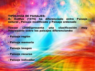 TIPOLOGÍA DE PAISAJES:
O. Dollfus (1976) ha diferenciado entre Paisaje
natural , Paisaje modificado y Paisaje ordenado
Tesser (2000)presenta una clasificación muy
interesante sobre los paisajes diferenciando:
- Paisaje región
- Paisaje memoria
- Paisaje imagen
- Paisaje recurso
- Paisaje indicador
 