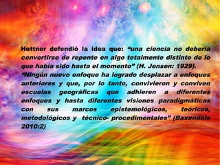 Hettner defendió la idea que: “una ciencia no debería
convertirse de repente en algo totalmente distinto de lo
que había sido hasta el momento” (H. Jensen: 1929).
“Ningún nuevo enfoque ha logrado desplazar a enfoques
anteriores y que, por lo tanto, convivieron y conviven
escuelas geográficas que adhieren a diferentes
enfoques y hasta diferentes visiones paradigmáticas
con sus marcos epistemológicos, teóricos,
metodológicos y técnico- procedimentales” (Baxendale
2010:2)
 