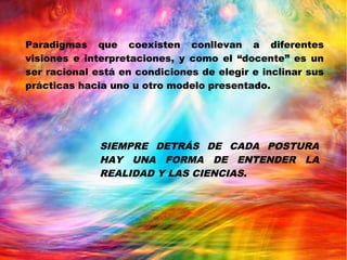 Paradigmas que coexisten conllevan a diferentes
visiones e interpretaciones, y como el “docente” es un
ser racional está en condiciones de elegir e inclinar sus
prácticas hacia uno u otro modelo presentado.
SIEMPRE DETRÁS DE CADA POSTURA
HAY UNA FORMA DE ENTENDER LA
REALIDAD Y LAS CIENCIAS.
 