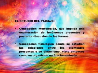 EL ESTUDIO DEL PAISAJE:

Concepción morfológica, que implica una
enumeración de fenómenos presentes y
posterior discusión de las formas;

Concepción fisiológica donde se estudian
las relaciones entre los elementos
presentes y su dinamismo, visto entonces
como un organismo en funcionamiento.
 
