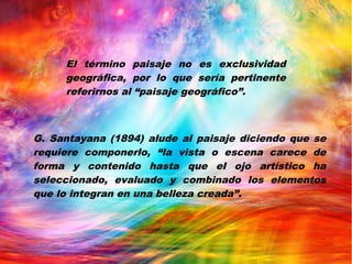 El término paisaje no es exclusividad
geográfica, por lo que sería pertinente
referirnos al “paisaje geográfico”.
G. Santayana (1894) alude al paisaje diciendo que se
requiere componerlo, “la vista o escena carece de
forma y contenido hasta que el ojo artístico ha
seleccionado, evaluado y combinado los elementos
que lo integran en una belleza creada”.
 