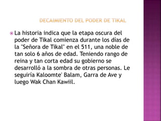  La historia indica que la etapa oscura del
poder de Tikal comienza durante los días de
la "Señora de Tikal" en el 511, una noble de
tan solo 6 años de edad. Teniendo rango de
reina y tan corta edad su gobierno se
desarrolló a la sombra de otras personas. Le
seguiría Kaloomte' Balam, Garra de Ave y
luego Wak Chan Kawiil.
 
