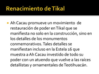  Ah Cacau promueve un movimiento de
restauración de poder enTikal que se
manifiesta no solo en la construcción, sino en
los detalles de los monumentos
conmemorativos.Tales detalles se
manifiestan incluso en la Estela 16 que
muestra a Ah Cacau investido de todo su
poder con un atuendo que vuelve a las raíces
detallistas y ornamentales deTeotihuacán.
 