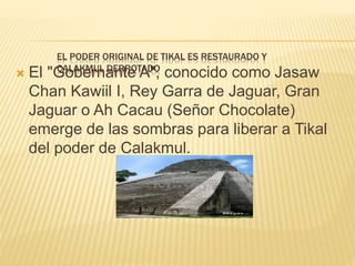 EL PODER ORIGINAL DE TIKAL ES RESTAURADO Y
CALAKMUL DERROTADO
 El "Gobernante A", conocido como Jasaw
Chan Kawiil I, Rey Garra de Jaguar, Gran
Jaguar o Ah Cacau (Señor Chocolate)
emerge de las sombras para liberar a Tikal
del poder de Calakmul.
 