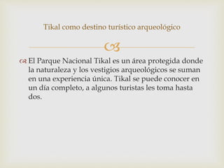 
 El Parque Nacional Tikal es un área protegida donde
la naturaleza y los vestigios arqueológicos se suman
en una experiencia única. Tikal se puede conocer en
un día completo, a algunos turistas les toma hasta
dos.
Tikal como destino turístico arqueológico
 