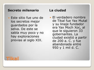 Tikal
Secreto milenario La ciudad
 Este sitio fue uno de
los secretos mejor
guardados por la
selva. De este se
sabía muy poco y no
hay exploraciones
previas al siglo XIX.
 El verdadero nombre
de Tikal fue Yax Mutal
y su linaje fundador
era Yax Moch Xoc, al
que le siguieron 33
gobernantes. La
ciudad existió a partir
de 200 a. C. y fue
abandonada entre
950 y 1 mil d. C.
 
