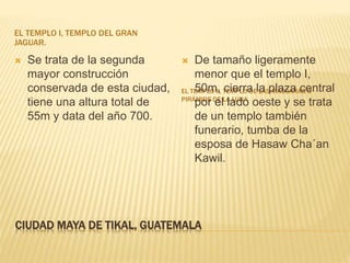 CIUDAD MAYA DE TIKAL, GUATEMALA
EL TEMPLO I, TEMPLO DEL GRAN
JAGUAR.
EL TEMPLO II, TEMPLO DE LAS MÁSCARAS O
PIRÁMIDE DE LA LUNA
 Se trata de la segunda
mayor construcción
conservada de esta ciudad,
tiene una altura total de
55m y data del año 700.
 De tamaño ligeramente
menor que el templo I,
50m, cierra la plaza central
por el lado oeste y se trata
de un templo también
funerario, tumba de la
esposa de Hasaw Cha´an
Kawil.
 