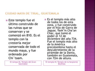 El tempo III, Templo del Gran
Sacerdote
El templo IV, Templo de la Serpiente
Bicéfala
 Este templo fue el
último construido de
las ruinas que se
conservan y se
comenzó en 810. Es el
templo con la
crestería mejor
conservada de todo el
mundo maya, y fue
ordenado por
Chi´taam.
 Es el templo más alto
de todos los de esta
zona, y fue construido
por el hijo de Garra de
Jaguar, Yaxk’in Cha’an
Chac, que tomó el
poder el 12 de
diciembre del año 734.
Fue el templo más alto
de la América
precolombina hasta el
descubrimiento de la
pirámide de la Danta,
también en Guatemala,
con 72m de altura.
 