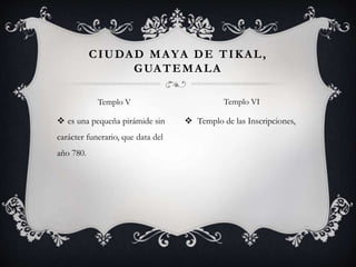  es una pequeña pirámide sin
carácter funerario, que data del
año 780.
 Templo de las Inscripciones,
CIUDAD MAYA DE TIKAL,
GUATEMALA
Templo V Templo VI
 