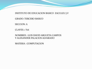 INSTITUTO DE EDUCACION BASICO ZACULEU J.V
GRADO: TERCERO BASICO
SECCION: A
CLAVES: 1 Y16
NOMBRES : LUIS DAVID ARGUETA CAMPOS
Y ALEXANDER PALACIOS ALVARADO
MATERIA : COMPUTACION
 