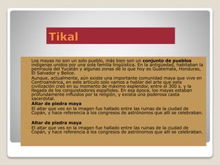 Tikal
 Los mayas no son un solo pueblo, más bien son un conjunto de pueblos
indígenas unidos por una sola familia lingüística. En la antigüedad, habitaban la
península del Yucatán y algunas zonas de lo que hoy es Guatemala, Honduras,
El Salvador y Belice.
 Aunque, actualmente, aún existe una importante comunidad maya que vive en
Centroamérica, en este artículo solo vamos a hablar del arte que esta
civilización creó en su momento de máximo esplendor, entre el 300 s. y la
llegada de los conquistadores españoles. En esa época, los mayas estaban
profundamente influidos por la religión, y existía una poderosa casta
sacerdotal.
 Altar de piedra maya
 El altar que ves en la imagen fue hallado entre las ruinas de la ciudad de
Copán, y hace referencia a los congresos de astrónomos que allí se celebraban.
 Altar de piedra maya
 El altar que ves en la imagen fue hallado entre las ruinas de la ciudad de
Copán, y hace referencia a los congresos de astrónomos que allí se celebraban.
 