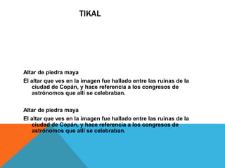 TIKAL
Altar de piedra maya
El altar que ves en la imagen fue hallado entre las ruinas de la
ciudad de Copán, y hace referencia a los congresos de
astrónomos que allí se celebraban.
Altar de piedra maya
El altar que ves en la imagen fue hallado entre las ruinas de la
ciudad de Copán, y hace referencia a los congresos de
astrónomos que allí se celebraban.
 