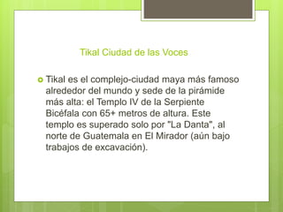 Tikal Ciudad de las Voces
 Tikal es el complejo-ciudad maya más famoso
alrededor del mundo y sede de la pirámide
más alta: el Templo IV de la Serpiente
Bicéfala con 65+ metros de altura. Este
templo es superado solo por "La Danta", al
norte de Guatemala en El Mirador (aún bajo
trabajos de excavación).
 