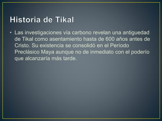 • Las investigaciones vía carbono revelan una antiguedad
de Tikal como asentamiento hasta de 600 años antes de
Cristo. Su existencia se consolidó en el Período
Preclásico Maya aunque no de inmediato con el poderío
que alcanzaría más tarde.
 