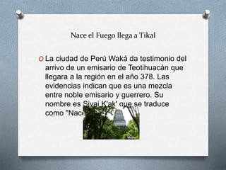 Nace el Fuego llega a Tikal
O La ciudad de Perú Waká da testimonio del
arrivo de un emisario de Teotihuacán que
llegara a la región en el año 378. Las
evidencias indican que es una mezcla
entre noble emisario y guerrero. Su
nombre es Siyaj K'ak' que se traduce
como "Nace el Fuego".
 