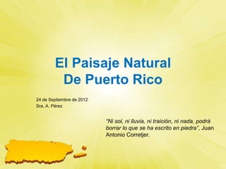 El Paisaje Natural
         De Puerto Rico
24 de Septiembre de 2012
Sra. A. Pérez


                           “Ni sol, ni lluvia, ni traición, ni nada, podrá
                           borrar lo que se ha escrito en piedra”, Juan
                           Antonio Corretjer.
 