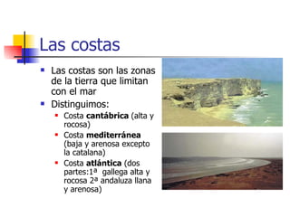 Las costas Las costas son las zonas de la tierra que limitan con el mar Distinguimos: Costa  cantábrica  (alta y rocosa) Costa  mediterránea  (baja y arenosa excepto  la catalana) Costa  atlántica  (dos partes:1ª  gallega alta y rocosa 2ª andaluza llana y arenosa) 