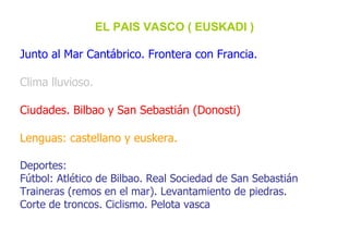 EL PAIS VASCO ( EUSKADI )
Junto al Mar Cantábrico. Frontera con Francia.
Clima lluvioso.
Ciudades. Bilbao y San Sebastián (Donosti)
Lenguas: castellano y euskera.
Deportes:
Fútbol: Atlético de Bilbao. Real Sociedad de San Sebastián
Traineras (remos en el mar). Levantamiento de piedras.
Corte de troncos. Ciclismo. Pelota vasca