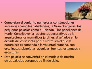 • Completan el conjunto numerosas construcciones
accesorias como las caballerizas, la Gran Orangerie, los
pequeños palacios como el Trianón u los pabellones de
Marly. Contribuyen a los efectos decorativos de la
arquitectura los magníficos jardines, diseñados en la
década de los sesenta por Le Notre, en el que la
naturaleza es sometida a la voluntad humana, con
escalinatas, plazoletas, avenidas, fuentes, estanques y
esculturas
• Este palacio se convertirá en el modelo de mucho
otros palacios europeos de fin de siglo.
 