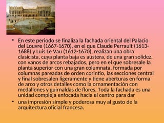 • En este periodo se finaliza la fachada oriental del Palacio
del Louvre (1667-1670), en el que Claude Perrault (1613-
1688) y Luis Le Vau (1612-1670), realizan una obra
clasicista, cuya planta baja es austera, de una gran solidez,
con vanos de arcos rebajados, pero en el que sobresale la
planta superior con una gran columnata, formada por
columnas pareadas de orden corintio, las secciones central
y final sobresalen ligeramente y tiene aberturas en forma
de arco y otros detalles como la ornamentación con
medallones y guirnaldas de flores. Toda la fachada es una
unidad compleja enfocada hacia el centro para dar
• una impresión simple y poderosa muy al gusto de la
arquitectura oficial francesa.
 