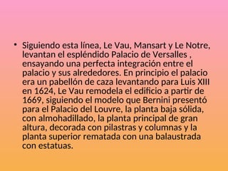 • Siguiendo esta línea, Le Vau, Mansart y Le Notre,
levantan el espléndido Palacio de Versalles ,
ensayando una perfecta integración entre el
palacio y sus alrededores. En principio el palacio
era un pabellón de caza levantando para Luis XIII
en 1624, Le Vau remodela el edificio a partir de
1669, siguiendo el modelo que Bernini presentó
para el Palacio del Louvre, la planta baja sólida,
con almohadillado, la planta principal de gran
altura, decorada con pilastras y columnas y la
planta superior rematada con una balaustrada
con estatuas.
 