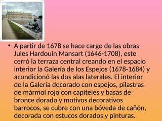 • A partir de 1678 se hace cargo de las obras
Jules Hardouin Mansart (1646-1708), este
cerró la terraza central creando en el espacio
interior la Galería de los Espejos (1678-1684) y
acondicionó las dos alas laterales. El interior
de la Galería decorado con espejos, pilastras
de mármol rojo con capiteles y basas de
bronce dorado y motivos decorativos
barrocos, se cubre con una bóveda de cañón,
decorada con estucos dorados y pinturas.
 