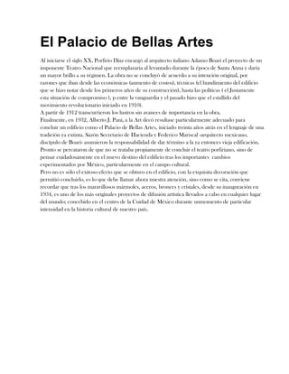 El Palacio de Bellas Artes<br />Al iniciarse el siglo XX, Porfirio Díaz encargó al arquitecto italiano Adamo Boari el proyecto de un imponente Teatro Nacional que reemplazaría al levantado durante la época de Santa Anna y daría un mayor brillo a su régimen. La obra no se concluyó de acuerdo a su intención original, por razones que iban desde las económicas (aumento de costos), técnicas (el hundimiento del edificio que se hizo notar desde los primeros años de su construcción), hasta las políticas ( el Justamente esta situación de compromiso ), p entre la vanguardia y el pasado hizo que el estallido del movimiento revolucionario iniciado en 1910).<br />A partir de 1912 transcurrieron los lustros sin avances de importancia en la obra.<br />Finalmente, en 1932, Alberto J. Pani, a la Art decó resultase particularmente adecuado para concluir un edificio como el Palacio de Bellas Artes, iniciado treinta años atrás en el lenguaje de una tradición ya extinta. Sazón Secretario de Hacienda y Federico Mariscal -arquitecto mexicano, discípulo de Boari- asumieron la responsabilidad de dar término a la ya entonces vieja edificación. Pronto se percataron de que no se trataba propiamente de concluir el teatro porfiriano, sino de pensar cuidadosamente en el nuevo destino del edificio tras los importantes  cambios experimentados por México, particularmente en el campo cultural.<br />Pero no es sólo el exitoso efecto que se obtuvo en el edificio, con la exquisita decoración que permitió concluirlo, es lo que debe llamar ahora nuestra atención, sino como se cita, conviene recordar que tras los maravillosos mármoles, aceros, bronces y cristales, desde su inauguración en 1934, es uno de los más originales proyectos de difusión artística llevados a cabo en cualquier lugar del mundo; concebido en el centro de la Cuidad de México durante un momento de particular intensidad en la historia cultural de nuestro país.<br />Palacio de Bellas Artes<br /> <br />Palacio de Bellas Artes<br />Vista de la fachada principal con la explanada exterior.<br />Edificio<br />TipoRecinto artísticoEstiloArt Nouveau, Art DecóLocalizaciónCiudad de México, MéxicoConstrucciónInicio1904Término1934Altura52 mEquipo diseñadorArquitecto(s)Adamo Boari, Federico MariscalIngeniero estructuralWilliam H. Birkmire<br />El Palacio de Bellas Artes, ubicado en el Centro Histórico de la Ciudad de México, es la máxima casa de cultura del país, considerado el teatro lírico más relevante de México, y el centro más importante dedicado a las bellas artes en todas sus manifestaciones. La Unesco lo declaró monumento artístico en 1987.<br />Fue encargado por el presidente mexicano Porfirio Díaz al final de su mandato con motivo de la celebración del Centenario del Inicio de la Independencia de México. Depende del Instituto Nacional de Bellas Artes (INBA).<br />Este recinto alberga diversos escenarios y salas para la práctica y exposición de obras de arte. Destaca la gran sala de espectáculos, con un aforo para 1 977 personas y un escenario de veinticuatro metros de longitud.[1] En él se encuentra el gran telón antifuego (único en el mundo dentro de un teatro de ópera) con la imagen de los volcanes mexicanos Popocatépetl e Iztaccíhuatl, y un peso de 24 toneladas. Este telón fue encargado a la Casa Tiffany de Nueva York a modo de un enorme rompecabezas. En el techo de la sala se encuentra la lámpara de cristales, que fue diseñada por el húngaro Geza Marotti y en la que se representa al dios griego Apolo rodeado de las musas de las artes. La Orquesta Sinfónica Nacional, la Compañía Nacional de Teatro, la Compañía Nacional de Ópera y la Compañía Nacional de Danza presentan sus temporadas en este recinto. Entre los artistas que se han presentado en el palacio se cuentan, que la gran cantante Lola Beltrán fue la primera interprete Mexicana de la música ranchera en cantar con Mariachi en éste recinto con más de 17 presentaciones, así mismo asistiendo personajes de la pantalla grande, Entre otros artistas se encuentran: María Callas, María Tereza Montoya, Zubin Mehta, Luciano Pavarotti, Juan Gabriel, Plácido Domingo, Mstislav Rostropóvich y Rudolf Nuréyev. Las grandes orquestas del mundo también se han presentado ahí, como las filarmónicas de Londres, Nueva York, Viena, Moscú, Los Ángeles, la Real Filarmónica de Londres, la celebre Orquesta de la Juventud Venezolana Simón Bolívar, la Orquesta de París, la de Filadelfia, la Staatskapelle de Dresde, la Sinfónica de Montréal, y las Nacionales de España y China, entre otras. Sus espectáculos son muy variados, ya que se ha presentado desde música popular, jazz y danza tradicional hasta ballet y por supuesto, ópera, e incluso Les Luthiers.<br />Es la sede de dos museos: el Museo del Palacio de Bellas Artes y el Museo Nacional de Arquitectura.<br />Historia<br />Vista del Palacio de las Bellas Artes desde el mirador de la Torre Latinoamericana.<br />El edificio se comenzó a construir el 2 de abril de 1904 con el objeto de reemplazar al demolido Teatro Nacional de México. El proyecto estuvo a cargo del arquitecto italiano Adamo Boari, quien diseñó un edificio ecléctico mezclando los estilos Art nouveau y Art decó en su construcción se emplearon mármol blanco en la fachada y mármoles de diversos tonos en el interior, que cuenta con obras de los grandes muralistas mexicanos (David Alfaro Siqueiros, Diego Rivera, José Clemente Orozco etc).<br />La altura del edificio es de 52 metros hasta el espiral y 42,5 m hasta el techo. Cuenta con 4 pisos y un estacionamiento subterráneo. Además de la Sala principal hay otros espacios como la Sala Manuel M. Ponce, Sala Adamo Boari, una cafetería, una librería y salas de exposiciones tanto temporales como permanentes.<br />El edificio debía ocupar el área comprendida entre las calles La Mariscala, Puente de San Francisco, Santa Isabel y Mirador de la Alameda (hoy llamadas avenida Hidalgo, avenida Juárez, Eje Central Lázaro Cárdenas y Ángela Peralta). Debido a problemas técnicos de hundimiento del suelo, problemas económicos, la salida de Boari del país y la Revolución mexicana, la construcción fue suspendida y reanudada varias veces durante treinta años, en vez de terminarse en los cuatro años originalmente programados.<br />El hundimiento del suelo comenzó a hacerse manifiesto en 1907, y es un problema que aún hoy se puede apreciar, pues el Palacio se encuentra varios metros por debajo del nivel de la calle. Con el estallido de la Revolución Mexicana en 1910, el ritmo de la obra fue perdiendo velocidad hasta que finalmente se suspendió en 1916 y Boari abandonó México, dejando en el país más de cuatro mil documentos para la continuación del proyecto. La obra se intentó retomar entre 1919 y 1928, con pocos avances.<br />Cuando México recuperó la estabilidad en términos económicos y sociales, la obra fue retomada en 1931 bajo el mando del arquitecto Federico Mariscal, portando ya el nombre de Palacio de Bellas Artes, y fue inaugurado oficialmente el 29 de septiembre de 1934, por el Presidente Abelardo L. Rodríguez, con la obra teatral La verdad sospechosa de Juan Ruiz de Alarcón interpretada por la eximia actriz mexicana María Tereza Montoya.<br />El Palacio de Bellas Artes fue inaugurado la noche del 29 de septiembre de 1934 con una gran función de gala, si bien ya antes se habían realizado conciertos en el edificio aún no concluido. El primer director de orquesta que dirigió un concierto en el Palacio de Bellas Artes fue José F. Vásquez.<br />La construcción de éste gran edificio propició la fundación del Instituto Nacional de Bellas Artes (INBA). Por el gobierno de México en el año de 1946 por decreto presidencial de Miguel Alemán Valdés, es un organismo desconcentrado de la Secretaría de Educación Pública. Iniciando operaciones como instituto gubernamental con su ley orgánica el primero de enero de 1947, como el instituto dedicado a las artes en México, dicho instituto cuenta con teatros, como el Julio Castillo, Jiménez Rueda, El Granero, Orientación, Palacio de Bellas Artes entre otros. Oficinas,como las de la calle 5 de mayo 19, las de la (CCB) Centro Cultural del Bosque, detrás del auditorio nacional, donde hoy se encuentra la dirección general del INBA.<br />Escuelas, como las escuelas de iniciación artística, los (CEDART) centro de educación artística ejemplo claro el Luis Spota ubicado en la calle de Londres 16, la Escuela Nacional de Arte Teatral, el Conservatorio Nacional de Música, Escuela Superior de Música, diversas escuelas de danza, la Escuela de Diseño, del Instituto Nacional de Bellas Artes y quot;
La Esmeraldaquot;
 reconocida escuela de Artes Plásticas. Galerías, como la quot;
José María Velascoquot;
. Centros Culturales como el (CNA) Centro Nacional de las Artes,el Centro Cultural del Bosque la(CCB).<br />338709042735500Murales<br />Las paredes de este recinto fueron decoradas por obras de los mas grandes muralistas de México como lo son: David Alfaro Siqueiros, Roberto Montenegro, Jose Clemente Orozco, Jorge González Camarena y Diego Rivera<br />Museos, como el Museo Nacional de Arte, el Museo Mural Diego Rivera, el Museo del Palacio de Bellas Artes, Museo de Arte Moderno, entre otros. El Centro Nacional de Conservación y Registro del Patrimonio Artístico Mueble (CENCROPAM). Su sindicato es la D-III-22.<br />PALACIO DEBELLAS ARTES  EL TEATRO NACIONALEl antiguo Teatro Nacional es el antecedente del Palacio de Bellas Artes. Estaba ubicado en la calle de Vergara, hoy Bolívar, que entonces abarcaba una manzana hasta la actual calle de Filomeno Mata. También se le conoció como Teatro de Santa Anna, pues fue construido entre 1842 y 1844, con el apoyo del presidente de la República, Antonio López de Santa Anna.El gobierno de Porfirio Díaz proyectó un nuevo teatro como parte de las obras para celebrar el Centenario de la Independencia, por lo que en 1901 comenzó a demolerse el antiguo y así abrir la calles de 5 de mayo.EL ACTUAL EDIFICIO DE BELLAS ARTESEl recinto se levantó a un costado de la Alameda  Central, en terrenos que desde 1601 había ocupado el convento de Santa Isabel, demolido en 1904.El nuevo teatro siguió el gusto europeizante, característico del régimen porfirista. El proyecto se encargó al arquitecto italiano Adamo Boari, quien tomó como modelo a superar la Gran Ópera de París, de Tony Garnier.La primera piedra se colocó el 2 de abril de 1904, pero los trabajos se interrumpieron nueve años después a causa del movimiento revolucionario.El arquitecto volvió a Italia en 1916, tras concluir únicamente el exterior del edificio.En 1932 la construcción fue retomada a iniciativa del secretario de Hacienda, Alberto J. Pani, asignándole nuevas funciones al recinto, ahora llamado Palacio de Bellas Artes: promover y difundir el arte y la cultura en México.El arquitecto Federico Mariscal fue encargado de concluir la obra, inaugurada en 1934 por el presidente Abelardo L. Rodríguez y entregada a la Secretaría de Educación Pública. Ahí se instaló en 1947 el Instituto Nacional de Bellas Artes, fundado un año antes por decreto presidencial.ESTRUCTURAPara el gran trabajo de ingeniería que se requirió, Boari contrató a la compañía estadounidense Milliken Brothers, que diseñó y fabricó en su totalidad la estructura metálica de soporte, la cual se cubrió de concreto y se revistió en su exterior con mármol importado de Carrara, Italia. Sobre éste se esculpieron todos los elementos de sus fachadas.Ante los obstáculos que se presentaban para reanudar y terminar el proyecto, Boari le dio el sobrenombre de quot;
elefante blancoquot;
. El arquitecto italiano murió en 1928 sin haber visto la obra concluida.EL EXTERIORBoari eligió el estilo artístico art noveau, surgido en Bélgica a fines del siglo XIX; de acuerdo con éste, los elementos decorativos fueron diseñados con una delirante línea ondulada inspirada en motivos naturales. No obstante, también quiso imprimirle un toque nacionalista, de modo que muchos ornamentos están inspirados en la flora y fauna mexicanas, así como en motivos de origen prehispánico. Sin embargo, el diseño general mantiene rasgos clásicos.Importantes artistas extranjeros fueron convocados para crear trabajos escultóricos y decorativos de corte clásico. Entre éstos destacan los pegasos alados hechos en bronce, traídos desde España para rematar el cubo de la sala principal; ahí se colocaron en 1912, pero ese mismo año fueron llevados a la Plaza de la Constitución donde permanecieron hasta 1928, cuando Federico Mariscal decidió colocarlos en la plaza frontal del palacio. En sus fachadas se integraron cuatro grupos escultóricos realizados por André Allar y Paul Gasq, pensados originalmente para el Palacio Legislativo.Sólo hasta que intervino el arquitecto Mariscal, los mexicanos tuvieron participación en la dirección del trabajo.  EL INTERIORAl reanudar los trabajos de construcción en 1932, un nuevo estilo artístico dominaba: el art deco. Influido por expresiones pictóricas modernas, este estilo se caracterizó por la geometrización de las formas y por las líneas rectas. Uno de sus mejores ejemplos es el trabajo de Mariscal en el interior, donde también aparecen detalles de inspiración prehispánica.Todos los elementos, incluyendo los estructurales, constituyen sobrios motivos decorativos, con una fuerte tendencia a la verticalidad. La gran cúpula que cierra el vestíbulo es un armazón de metal recubierto con nervaduras de cobre, laminillas de ónix translúcido y cerámica.Los muros, pisos y columnas se revistieron con mármoles mexicanos en varios colores, combinados con ornamentos trabajados en diversos metales por la casa Edgar Brandt de París, como los mascarones de Chac, el dios maya de la lluvia.La escalinata arranca con dos luminarias en forma de fuentes, hechas en acero y cristal esmerilado; entre sus dos rampas, las puertas que dan acceso al vestíbulo de la sala muestran mascarones de Tláloc, el dios teotihuacano de la lluvia, y un rostro de bronce que evoca la representación griega de la tragedia.En la sala principal, el sorprendente telón está formado por una cortina de estructura metálica que sostiene un enorme mosaico de vidrio opalescente. Más de un millón de cristales de dos centímetros cuadrados dan forma a una panorámica del Valle de México, inspirada en una obra de Gerardo Murillo, Dr. Atl.Ejecutado por la casa Tiffany de Nueva York, el mosaico pesa 21,228 Kg. y fue colocado cuando Boari aún dirigía la obra. Lo rodea un arco decorado con mosaicos titulado El teatro a través de las edades y realizado por el húngaro Geza Marotti. De él es también el vitral circular que corona la sala, donde  se representa a Apolo y las nueve musas.Este largo esfuerzo dio como resultado una armónica mezcla de estilos, conocida como estilo ecléctico.En el tercer y cuarto pisos se ubican varias salas de exposiciones e importantes obras del muralismo mexicano; destacan entre los autores: Rivera, Orozco, Siqueiros y Tamayo.EL PALACIO DE BELLAS ARTES Y LA ALAMEDAPara integrar el palacio con su entorno, el proyecto inicial incluyó la modificación de algunos trazos de los jardines de la Alameda y así relacionarlos con los que rodeaban el recinto.Al extremo oriente del parque se colocó una pérgola consistente en una larga franja ondulada de columnas y trabes curvas, recubierta con flores y enredaderas, a la usanza europea, que servía de conexión entre el viejo paseo y el palacio. La pérgola fue demolida en 1973 tras varias modificaciones, entre ellas la instalación de un mercado de flores, propuesta por Mariscal, y una librería.Frente al palacio se construyó un estacionamiento rodeado por los cuatro pegasos. En 1982 ese espacio se transformó en jardín y, doce años más tarde, en un estacionamiento subterráneo, sobre el cual se levantó la plaza actual que retoma el proyecto original.<br />Esculturas del Exterior<br />1. La armonía. Leonardo Bistolfi    2. La música. Leonardo Bistolfi    3. La inspiración. Leonardo Bistolfi4. Grupo las musas y águila nacional. Geza Marotti    5. Figura femenina frente. A. Boni    6. Figura femenina espalda. A. Boni    7. Pegasos. Agustín Querol    8. Herrería. Alessandro Mazzucotelli    9. Cabeza de caballero águila. Gianetti Fiorenzo    10. Cabeza de caballero jaguar. Gianetti Fiorenzo    11. La edad viril. André Allar12. La juventud. André Allar    13. La ley. Paul Gasq    14. La verdad. Honoré Marqueste    15. Serpientes. Giannetti Fiorenzo<br />right000 Palacio de Bellas Artes México. Durante el Porfiriato, bajo el slogan del gobierno de la República y, sobre todo del entonces presidente de la república Don Porfirio Díaz quot;
Orden y progresoquot;
, de alguna manera se necesitaba mostrar al mundo cuan próspero y moderno era el México de ese entonces y que mejor forma que hacer edificios que lo representaran dignamente. Esto dio como resultado que, a principios del siglo XX, se ideara el proyecto para la construcción del Nuevo Teatro Nacional, además de muchos otros. Así, Porfirio Díaz encargó al arquitecto italiano Adamo Boari la construcción de éste como parte de las actividades de su gobierno, dicho teatro formaría parte de las celebraciones por el centenario de la Independencia. <br />Así que al estudiar Cultura y diseño, el palacio de Bellas Artes en la ciudad, evidentemente representa para nosotros una obra imprescindible a la hora de analizar precisamente el diseño y cultura en México, en la época del porfirismo, partiendo desde su concepción arquitectónica, los cambios sufridos en el proceso de contracción, los problemas con la cimentación, los detalles de la edificación, y hasta la presencia de artistas de talla nacional e internacional en la obra. En esa época, surgió entre la alta sociedad de México la tendencia por imitar los estilos europeos, tanto en costumbres de la vida cotidiana como en modelos arquitectónicos. Algunos autores afirman que en el periodo porfiriano, la arquitectura abarca desde el romanticismo hasta el modernismo, y se manifiesta de forma singular, con eclecticismo, permanencia de gustoso, seguimiento de esquemas de las escuelas europeas, la integración a la modernidad con el Art Nouveau, y a la vez un deseo nacionalista basado en la interpretación y renacimiento del prehispánico, lo cual evidentemente se impreso en el Palacio de Bellas Artes. Y es todo esto lo que la contrastante sociedad mexicana recibía a cambio del sometimiento a la dictadura. Así que, dado el contexto y la duración en que se desarrolla la obra, al final encontramos al Art Nouveau y el Art Deco como movimientos artísticos internacionales bien manifiestos en el sentido de la construcción y decoración del edificio. Lo ecléctico del edificio logra mezclar lo puramente mexicano en una armonía perfecta con elementos internacionales, permitiendo una singular manifestación de arquitectura mexicana. A lo largo de los 30 años que se duró la construcción del Palacio de Bellas Artes, México estuvo sufriendo importantes movimientos económicos, políticos y sociales, que sin duda se ven reflejados en la obra misma. Entendiendo que los edificios arquitectónicos son en general, un reflejo de del momento histórico en que se desarrollan, es importante analizar el momento de México en la época en que se da comienzo a al obra del hoy conocido como Palacio de Bellas Artes. La construcción comienza durante el periodo porfirista (1876-1911). La política de la dictadura, en la idea de proyectar precisamente el quot;
orden y progresoquot;
 en la capital, la incipiente industrialización en la ciudad se ve reflejada en la construcción de edificios ostentosos, al servicio de la burguesía, como el Edificio de Correos, Palacio de Comunicaciones, el inicio de la construcción del Palacio Legislativo, hoy monumento a la revolución y por supuesto, el Teatro Nacional, hoy Palacio de Bellas Artes, además de diferentes edificios destinados a la vivienda. El intento de marcar bien un esplendor urbano en todos y cada uno de los edificios construidos en este contexto, se contrariaba la situación verdadera de la mayoría de la población en el país. En la capital, edificios exageradamente lujosos de una sociedad pudiente, la burguesía y en los barrios bajos condiciones de miseria e insalubridad en las viviendas. Así, en este contexto es que nace y se desarrolla el hoy Palacio de Bellas Artes, patrimonio de la humanidad. MARCO HISTÓRICO. La historia de lo que hoy conocemos como Palacio de Bellas artes, nace en 1842, cuando el que entonces presidente de la Republica, Antonio López de Santa Anna coloca la primera piedra del Teatro Santa Anna, el 18 de febrero en una gran ceremonia. Esta obra se desarrolla con el apoyo económico del presidente, el ayuntamiento de la ciudad y de empresarios interesados. El arquitecto Lorenzo de Hidalga (1810-1872) estuvo a cargo de la obra y muy a su consideración de estilo neoclásico, el edificio fue considerada la mejor obra arquitectónica del siglo XX. La planta arquitectónica con forma de herradura siguiendo el modelo europeo, la fachada con columnas corintas, balcón con barandal de hierro forjado son algunas características de la misma. En septiembre de 1844, siendo el administrador del teatro José Antonio de Irigoyen, quiebra y se da una orden de arrendamiento. Pasa a ser entonces Teatro de Vergara, hasta el 15 de diciembre del mismo año cuando se convierte en Teatro Nacional. Este recinto fue testigo de numerosos acontecimientos de gran importancia como el estreno del Himno Nacional Mexicano. Durante la intervención francesa se convierte en Teatro imperial, restaurada la república, vuelve a ser Teatro nacional. En asta época, bajo el régimen porfirista, las ciudades de México prosperaron y la cultura de México pretende elevarse a la altura de grandes ciudades de Europa. Adamo Boari, es comisionado por el gobierno de la ciudad para llevar a cabo una obra tan significativa como la construcción del nuevo Teatro Nacional. DESARROLLO DE LA OBRA. Considerando la ubicación perfecta para este edificio, entre la Alameda y el Edificio de Correos, Boari emprende la construcción en 1901 demoliendo los edificios del lugar. En el régimen de Porfirio Días nace una fuerte tendencia europeizante muy marcada que se desarrolla en diversos ámbitos, no solo en la expresión artística, si no en la misma cotidianidad social, con lo que se pretende incorporar a México en un contexto cultural internacional. Por todo ello, Boari recorrió Europa y fue a Chicago durante1901 y 1902, a fin de comparar los teatros existentes en aquellos lugares y buscando ideas y conceptos arquitectónicos para elaborar el proyecto. Regresa a México impactado por el Art Nouveau, estilo decorativo en que predomina la línea curva fluida, ondulatoria, orgánica, asimétrica y de fuerza rítmica. Para 1904, entrega los primeros 18 planos del nuevo Teatro Nacional. En el mismo año se comienzan las excavaciones de 2.4 metros bajo el nivel de la calle y 3.5 metros para lo que seria el lugar del escenario. En aquella ápoca, la ciudad crecía desmedidamente, en pocos años el territorio de había duplicado, pero de veintiocho colonias creadas desde principios del siglo, sólo seis tenían todos los servicios. El paseo de la reforma era un eje que dividía la ciudad vieja en el oriente y la nueva, la ciudad moderna, en el sur poniente. La construcción del nuevo Teatro Nacional abría paso a importantes cambios en el oriente de la ciudad, como la prolongación de la avenida 5 de mayo, de Bolívar hasta Santa Isabel (hoy Eje Central). Con la idea de elevar a México a la altura de ciudades europeas, Boari diseña un edificio singular que no parecía italiano ni francés. Debería ser un centro de reunión de lo mejor y más elegante de la sociedad mexicana, así que Boari proyectó un edificio enorme, con un vestíbulo techado con cristales, un invernadero, restaurante, cafetería y los más grandes adelantos de la época. Desde un principio el edificio estaba separado en dos partes: La primera como local de espectáculos y la segunda como salón de fiestas y conciertos. Boari presentó el diseño al gobierno mexicano, que aceptó y sugirió cambios, exagerando la grandiosidad del proyecto. El presupuesto estimado era de $ 4,190,844,00 y al construcción duraría unos 4 años. En la obra, se pretendía aplicar técnicas utilizadas para la construcción de los rascacielos de Chicago y Nueva York, pero el suelo de México obligó a diseñar un sistema de cimentación especial. Boari consideró las exigencias visuales y acústicas del inmueble. La sala tendría una forma de embudo y agregó a su proyecto innovaciones que revolucionaban el complicado ambiente de la tramoya, por ejemplo instalaciones mecánicas con movimiento hidráulico y eléctrico. El auditorio sería para 1791 personas. Boari presentaba como su idea un edificio revestido por sus cuatro lados de mármol, de 96 metros de frente y 116 de largo, ocupando una superficie de dos hectáreas, incluidas las rampas y escaleras. En su proyecto el arquitecto prevé una estructura de acero para muros y techos y una plataforma de acero y concreto para la cimentación. Algunos detalles particulares de la obra son: dobles entrada laterales para el servicio de los carruajes, un gran jardín, una cúpula sobre éste, el nivel de la orquesta móvil, la boca escena sin cortinajes y sin arlequín con iluminación periférica y con caja acústica en la bóveda, telón en forma de cortina, movimiento eléctrico e hidráulico para la maquinaria escénica, un gran ascensor para elevar los carruajes del nivel de la calle al nivel del escenario, luz solar directa todo el edificio y artificial completamente oculta. En la primera etapa de construcción se cimentó, con cálculos del Arq. Especialista W. H. Birkmire, de Nueva York. La ejecución, por la constructora Firma Milliken Brothers, de Chicago, en 1903 y la estructura metálica para los cementos con Cálculos de W. H. Birkmire y ejecución por la misma constructora. Las estructuras estaban compuestas por acero, concreto y mármol, 210 columnas distribuidas, muros de concreto y cubiertos de mármol. Una obra considerada en su época la más grande del mundo con sus dimensiones y características. Sin embargo, todos los cálculos en la cimentación resultaron un fracaso sin precedentes. La plataforma de concreto comenzó a hundirse, no solo privando al proyecto de la escaleras ascendentes, si no que sufrió también importantes rupturas. Fue necesario no solo readaptar el proyecto si no comenzar inmediatamente a inyectar mezcla de cemento, cal y grava el varios puntos del terreno. El hundimiento aproximadamente fue de metro y medio. En 1910 se inyectó en el lado oriente de la plataforma cemento y cal. Esta operación concluyó en agosto de 1911 y en total se inyectaron 951 toneladas de cemento, para 1912 se repitió la operación en el mismo sector de la plataforma., además se agregó cal y arcilla. Se cree que los que calcularon no consideraron la gruesa capa de fango sobre la que construirían. Por ello se atrasó la obra tres años. Boari consideraba que el país debía emplear y expresar sus propias formas arquitectónicas, lo cual explica que en las fachadas predominen elementos de las culturas prehispánicas como cabezas de jaguares, monos, coyotes, serpientes. Sin embargo, enfatizando el estilo europeizado. Boari no quiso convocar concursos públicos para seleccionar a los mejores artistas europeos, quería repartir el trabajo según la índole de su especialidad. En 1906, el arquitecto fue a EU y Europa para visitar a algunos artistas para que sus obras fueran en todo sentido excepcionales. Por algunos de los factores que afectaron la construcción de la obra, al estallar la Revolución, el edificio se encontraba inconcluso y Boari tiene la preocupación de relatar su propia obra. A partir de 1912 el ritmo de la obra disminuye hasta el 1916 ser suspendida totalmente. Ante la imposibilidad de concluir el teatro, quiso dejar un testimonio al menos escrito de lo que él concebía en su obra magna. Su publicación dispone de 34 láminas donde se observan los planos y los aspectos decorativos de los ornamentos. Así que Boari continua mandando desde Italia planos, fotografías y actualizaciones del proyecto, integrados en una carpeta titulada La Construzione di un Teatro en donde explicaba la importancia arquitectónica de éste nuevo Teatro en México. Hizo todo lo posible hasta su muerte porque la calidad de su obra no se viera disminuida y estaba convencido de que el Teatro Nacional de México había representado un gran esfuerzo y su más importante obra. Ante los obstáculos que se presentaban para reanudar y terminar el proyecto, dado que, entre otras cosas, no podía regresar a México, Boari le dio el sobrenombre de quot;
elefante blancoquot;
 a su obra. El arquitecto italiano murió en 1928 sin haber visto la obra concluida. El edificio inconcluso fue visto durante muchos años como una obra abandonada a pesar de que en su sala de espectáculos con butacas improvisadas se realizaron un sinnúmero de actividades importantes para la vida de la ciudad. En dos ocasiones se intentó reanudar los trabajos para concluir la obra. La primera bajo la dirección del arquitecto Antonio Muñoz, en el periodo presidencial de Venustiano Carranza. Se dispuso el apresuramiento de los trabajos a fin de poder utilizar el edificio en 1921, cuando sería el centenario de la consumación de la Independencia. La segunda etapa se desarrolló a partir de 1928, con la creación de comité encargado de recaudar fondos para la conclusión de la obra. En los años 20 se dio un gran avance al aspecto exterior del teatro. En mayo de 1930 el presidente Pascual Ortiz Rubio emite un acuerdo para que se concluya el teatro nacional, tomando en cuenta dos aspectos. Primero, que la conclusión de la obra fuera lo más económico posible, y el segundo, que se respetaran, dentro de lo posible, los planes originales de Boari. En ese momento el secretario de hacienda, Ing. Alberto J. Pani interviene de la siguiente forma: quot;
...si la obra no responde a una necesidad social, puede quedar definitivamente abandonada. No se trata ahora de concluirla por concluirla, sino de examinar hasta que punto se impone el sacrificio económico que demanda su conclusión.quot;
 Por ello, se convierte en Palacio de Bellas Artes, sede de una institución con finalidad social y pública que fomentara y difundiera el arte, favoreciendo a la sociedad en general. Por ello se tiene que adaptar el edificio a las necesidades de la institución propuesta y se designa al arquitecto mexicano Federico Mariscal como jefe y director encargado de las modificaciones pertinentes. Por motivos presupuestales no se puede concluir la obra, hasta que en 1932 mediante un nuevo acuerdo presidencial se intenta concluir la obra. Mariscal rediseñó el interior del teatro a las reglas del nuevo Art Deco. Entre las modificaciones están que el salón de fiestas se convertiría en museo de artes plásticas. El palco presidencial se redujo y se creó un foyer, que hoy es la sala internacional de exposiciones; se instaló una sala de conferencias, museo de artes populares en instalación de diversas galerías para exhibir distintas obras artísticas nacionales. Se abrieron nuevas dotaciones de espacios públicos, se reestructuró la Sala de Espectáculos, ampliando los pisos de las lunetas y de los anfiteatros para aumentar el cupo, con lo cual se dispone al final de las modificaciones con 2035 asientos. Los principales elementos de esta segunda etapa son: La Plaza y la colocación de los Pegasos en el estacionamiento, el vestíbulo, el hall, la Sala de Espectáculos, el Museo del libro y biblioteca; El museo de Artes Populares; el Restaurante, cuyo responsable fue el Arq. Federico Mariscal. Los murales, a cargo de Diego Rivera y José Clemente Orozco. Todo esto de 1932 a 1934. Entonces, aquel edificio concebido en los primeros años del siglo como Teatro Nacional terminaría 30 años más tarde como un Palacio Nacional de Bellas Artes, por representar un centro destinado a la exposición y representación de obras de interés público y no solo de la burguesía. Fue inaugurado el 29 de Septiembre de 1934, por el entonces presidente Abelardo Rodríguez. Desde 1946 es sede del INBA, que en esta fecha es fundado. <br />CARACTERÍSTICAS GENERALES DEL EDIFICIO (EXTERIORES) Adamo Boari diseñó un edificio que incorporaba los avances tecnológicos de los mejores teatros de la época. El edificio se caracterizaba por organizar las salas en torno a un gran hall, rematado por una triple cúpula situada entre el vestíbulo y la sala de espectáculos, lo cual realzaba la majestuosidad del lugar, dado que era lo normal en edificios de este tipo solo una cúpula sencilla. Adamo Boari lo proyecta con Art Nouveau, muy en boga a principios de siglo, esto en el exterior del edificio. Mexicanizar el Art Nouveau era un propósito en cuanto al aspecto escultórico en el exterior del edificio, como ya se ha mencionado introduciendo elementos meramente nacionales como flores de girasol, serpientes, aguilas, cabezas de chivos, coyotes, monos, etc. de acuerdo con éste, los elementos decorativos fueron diseñados con una delirante línea ondulada inspirada en motivos naturales. No obstante, también quiso imprimirle un toque nacionalista, de modo que muchos ornamentos están inspirados en la flora y fauna mexicanas, así como en motivos de origen prehispánico. Sin embargo, el diseño general mantiene rasgos clásicos. Importantes artistas extranjeros fueron convocados para crear trabajos escultóricos y decorativos de corte clásico. Entre éstos destacan los pegasos alados hechos en bronce, traídos desde España para rematar el cubo de la sala principal; ahí se colocaron en 1912, pero ese mismo año fueron llevados a la Plaza de la Constitución donde permanecieron hasta 1928, cuando Federico Mariscal decidió colocarlos en la plaza frontal del palacio. En sus fachadas se integraron cuatro grupos escultóricos realizados por André Allar y Paul Gasq, pensados originalmente para el Palacio Legislativo. Sólo hasta que intervino el arquitecto Mariscal, los mexicanos tuvieron participación en la dirección del trabajo. Se utilizaron diversos tipos se materiales tanto nacionales como extranjeros. Para las fachadas y otros elementos se utilizó mármol de Carrara Italia, además del mexicano que se trajo de varias partes de la republica como Yuxtepec, Morelos, Buena vista, Guerrero, Las Vigas, Veracruz, entre otros. Para el revestimiento de fachadas se utilizó mármol de grueso espesor. La ornamentación de las fachadas por el artista Leonardo Bistolfi en 1908. Relieves de las fachadas laterales por el escultor Adamo Boari; claves, mascarones, guirnaldas y flores por el escultor G. Fiorenzo. En los conjuntos escultóricos participaron diversos artistas, con las siguientes aportaciones: En lo relacionado a la herrería, los modelos de rejas y ventanas fueron concebidos por Boari. La puerta principal, de hierro tiene decorados de bronce. Los decorados del hall fueron realizados en su mayoría por La casa Edgar Brandt de Paris. En la primera etapa, las demás puertas fueron trabajadas por el Italiano Alessandro Mazzucotelli. Al adaptar el diseño a las necesidades del ahora Palacio de Bellas Artes, y ya no Teatro Nacional, el mexicano Luís Romero reprodujo las puertas al grado de no poder diferenciarse entre la original y una réplica. CARACTERÍSTICAS GENERALES DEL EDIFICIO INTERIORES Al reanudar los trabajos de construcción en 1932, un nuevo estilo artístico dominaba: el Art Deco. Influido por expresiones pictóricas modernas, este estilo se caracterizó por la geometrización de las formas y por las líneas rectas. Uno de sus mejores ejemplos es el trabajo de Mariscal en el interior, donde también aparecen detalles de inspiración prehispánica. Todos los elementos, incluyendo los estructurales, constituyen sobrios motivos decorativos, con una fuerte tendencia a la verticalidad. La gran cúpula que cierra el vestíbulo es un armazón de metal recubierto con nervaduras de cobre, laminillas de ónix translúcido y cerámica. Los muros, pisos y columnas se revistieron con mármoles mexicanos en varios colores, combinados con ornamentos trabajados en diversos metales por la casa Edgar Brandt de París, como los mascarones de Chac, el dios maya de la lluvia. La escalinata arranca con dos luminarias en forma de fuentes, hechas en acero y cristal esmerilado; entre sus dos rampas, las puertas que dan acceso al vestíbulo de la sala muestran mascarones de Tláloc, el dios teotihuacano de la lluvia, y un rostro de bronce que evoca la representación griega de la tragedia. La decoración interior de la sala de espectáculos está compuesta por plafón de cristal en la cúpula interior de la sala de espectáculos por D. Maroti. En la misma el sorprendente telón está formado por una cortina de estructura metálica que sostiene un enorme mosaico de vidrio opalescente. Más de un millón de cristales de dos centímetros cuadrados dan forma a una panorámica del Valle de México, inspirada en una obra de Gerardo Murillo. La cortina rígida del escenario con un peso de 22 ton y 15.30 m de ancho por 14 m de altura, concebida por Garnier, constructor de la ópera de Paris, pero el motivo de la decoración del telón lo encontró en el paisaje mexicano, precisamente las cumbres nevadas del valle de México: El popocatépetl y el Iztazihuatl. <br />Ejecutado por la casa Tiffany de Nueva York, el mosaico fue colocado cuando Boari aún dirigía la obra. Lo rodea un arco decorado con mosaicos titulado El teatro a través de las edades y realizado por el húngaro Geza Marotti. De él es también el vitral circular que corona la sala, donde se representa a Apolo y las nueve musas. La maquinaria del escenario por el ingeniero por el ingeniero A. Rosemberg de Alemania. Vinieron de Alemania tanto el equipo como el personal responsable de su instalación. Participaron compañías y artistas extranjeros en el vitral, telón, esculturas, etc. La orquesta se ubica a nivel inferior de la luneta. Cuenta un escenario de 24 m. de longitud, con instalaciones mecánicas completas. En el tercer y cuarto pisos se ubican varias salas de exposiciones e importantes obras del muralismo mexicano; destacan entre los autores: Rivera, Orozco, Siqueiros y Tamayo. Este largo esfuerzo de construcción y decoración en interiores y exteriores hace evidente una armónica mezcla de estilos, conocida como estilo ecléctico,.que definitivamente es el estilo del Palacio de Bellas Artes. Con elementos de Art Deco y de Art Nouveau y de otros más, pero al final ecléctico definitivamente. El edificio cuenta con un estacionamiento con capacidad para 470 automóviles, que recientemente fue remodelado, al igual que muchos elementos escultóricos y de la misma estructura han sido remodelados y se les ha dado servicio de mantenimiento, limpieza a partir de su inauguración. Se han llevado acabo diversos trabajos de mantenimiento a fin de conservar su majestuosidad y grandeza que en todo sentido representa para México. CONCLUSIONES. Es así que En medio de una época de cambios en la nación, el Palacio de Bellas Artes, en un principio concebido de distinta forma, pasa a ser un elemento simbólico de gran importancia, que representa en sí los cambios políticos, económicos y sociales en el México en que se desarrolla. Su construcción, varias veces truncada, dura 30 años, enmarcando la combinación de dos estilos artísticos predominantes de su época, que son el Art Nouveau y el Art Deco, en exterior e interior, respectivamente. Considerado por Mexicanos y extranjeros una joya de la arquitectura mexicana, donde se plasma una belleza única en el mundo. El Palacio Nacional de Bellas Artes ha sido testigo de importantes eventos artísticos y culturales a lo largo de los años, siendo la más importante plataforma para la difusión del arte y la cultura en México. De esta forma, entendemos que el estudio y análisis de este edificio nos permite apreciar y valorar su significado simbólico y espiritual en relación con una nación como solo hay una, México. <br />El Palacio de Bellas Artes Sede del Instituto Nacional de Bellas Artes en el centro de la Ciudad de México   <br />El Palacio de Bellas ArtesAsistir al Palacio de Bellas Artes, nos permite remontarnos a los días en que este lugar hacía eco de las oraciones de las monjas del convento de Santa Isabel que el siglo XIX desterró para cumplir con la misión mundana de habitar y fabricar ropajes. Pero ello no bastó, pues la vida burguesa beneficiada con la Paz porfiriana necesitó de nuevos espacios para el entretenimiento. Es por ello que se proyecta un nuevo Teatro Nacional, que situado al frente de la Alameda, daría esplendor moderno a esa Ciudad de los Palacios. El ímpetu revolucionario retomó aquel proyecto para acondicionarlo a los nuevos tiempos, inaugurándose con geométrico interior el año de 1934. Al convertirse en la Sede del Instituto Nacional de Bellas Artes, amplía y retoma sus funciones originales como centro cultural y social de gran importancia. Una historia sepultadaDurante la edificación del Palacio de Bellas Artes fueron encontradas una piedra de sacrificios esculpida con una serpiente emplumada, una fuente de azulejos y la lápida perteneciente a doña Catalina de Peralta, benefactora de la fundación del Convento de Santa Isabel. Este edifició surgió al amanecer del siglo XVII cuando las monjas del convento de Santa Clara promovieron la creación de una nueva casa. Para lograrlo contaron con la donación del predio de doña Catalina, contíguo a la Alameda, a sólo tres calles de la sede clarisa de la calle de Tacuba e inmediato a la fuente que surtía el agua ligera de Santa Fe.Debido a los hundimientos, entre 1676 y 1681 se edificó una nueva iglesia, esta ocasión patrocinada por Diego del Castillo, cuya decoración mudó con los siglos pero que cambiara definitivamente sus funciones tras la salida de las monjas en 1861 y la venta del inmueble. Dicho templo --que se localizaba en lo que hoy es la portada oriente del Palacio y parte de la plaza-- fue convertida en bodega y fábrica de sedas. Por su parte, el convento, una vez fraccionado sirvió como casas de vecindad durante el resto del siglo XIX. Sus dos secciones estaban separadas por un callejón llamado de Santa Isabel que desembocaba en la Alameda.Para entonces, los habitantes de la ciudad gustaban de la vida social y habían tomado afición por la ópera que se representaba en el Teatro Principal, inaugurado en 1826 en la calle de Vergara (hoy Bolívar). Fué allí donde se estrenara juviloso el Himno Nacional Mexicano y ofreciera funciones de teatro, tandas y óperas concurridas por la “gente bien”, para disfrutar la música de Rossini. Dicho público tenía toda su atención en Europa al grado que, pese a los cambiantes cambios políticos, se organizaran fastuosos bailes aristocráticos amenizados con los valses vieneses.Hacia fines del siglo, el Principal continuó siendo importante centro social que, aunque contaba con un escenario reducido, no impidió la representación de cuplés, operetas y zarzuelas. Ya en el ocaso del siglo del Progreso se emprende una fiebre constructiva que enmarcaría las fastuosas celebraciones del centenario de la Independencia en 1910 --en el que María Conesa cantara el Himno Nacional-- y se encargaran decenas de monumentos, como el Hemiciclo a Juárez, la Columna de la Independencia, y se proyectan el Palacio Legislativo y el nuevo Teatro Nacional. A la última modaLas necesidades sociales de una ciudad que se expandía hacia el Poniente promovieron que se demoliera el Teatro Principal en 1901 para abrir la calle de Cinco de mayo hasta llegar a Santa Isabel, donde se construiría un gran Teatro de Opera. El aumento del público, la complejidad técnica de los espectáculos y el gusto por la vida social impulsaron que la Secretaría de Comunicaciones y Obras Públicas convocara un concurso para su construcción.El proyecto más sobresaliente fue presentado por el arquiteco italiano Adamo Boari (Ferrrara 1863-Roma 1928), quien había trabajado en Brasil, Chicago y Nueva York, estableciéndose en México para la realización de su proyecto para el Palacio de Correos de la Ciudad de México.En 1904 se inician los trabajos del Teatro Nacional, que no sigue los lineamientos historicistas de su vecino edificio de Correos, ni el neoclacisismo del monumento a Juárez, sino que pugna por un modernismo de inspiración romántica. En la construcción se emplearon los últimos adelantos técnicos, como el emparrillado con plancha de concreto y estructura de acero, permitiendo la disposición de grandes espacios. Para ello trabajaron, por una parte la compañía norteamericana Milken Brothers y el ingeniero Gonzalo Garita, y por otra varios artistas bajo la dirección de Boari hasta 1913 cuando, a causa de las difíciles condiciones políticas se detuvo la construcción. Para entonces se había terminado la estructura, las fachadas, la gradería e instalado la maquinaria. Sinfonía escultóricaMás que un teatro, el Palacio de Bellas Artes es un foro múltiple: el vestíbulo con su triple cúpula esta destinado a ser salón de exposiciones, el Hall para eventos sociales; el teatro, con sus logias exteriores y el enorme cubo del escenario; y las oficinas y dependencias de la parte posterior. El conjunto articula coherentemente las tres áreas desde su vista lateral y al frente da la impresión de un enorme espacio debido a las cúpulas y la clara demarcación de sus niveles horizontales.La fachada principal también se divide en tres cuerpos. En el central destaca el lmagnífico pórtico con su columnata de mármol de Carrara. En la parte superior se halla un gran tímpano, en el que destaca el conjunto escultórico del italiano Leonardo Bistolfi (1859-1933) con una figura central femenina que representa La Armonía, rodeada de los estados del alma musical: dolor, ira, alegría, paz y amor. A este conjunto lo enmarca una archivolta de querubines y finaliza con las esculturas de La música (izq.) y La inspiración (der.), también de Bistolfi.En el resto de la composición hay varios aspectos destacados. Entre ellos los remates ondulantes que concretan la idea de Boari de diseñar con las líneas de una “bocanada de humo”. Esta concepción, inmersa ya en el Art Nouveau, se observó en la Pérgola que estuvo a un costado del Teatro, dentro de la Alameda que albergó un mercado de flores y la Librería de Cristal hasta 1973.Flanqueando el pórtico se encuentran las esculturas de La Juventud y La Edad viril de André Allar. Otras esculturas, que se colocaron los espacios laterales, fueron las destinadas al Palacio Legislativo, como La Paz de Paul Gasq y La verdad de Honoré Marqueste. En todas se emplean figuras femeninas. Varios detalles escultóricos otorgan interés al conjunto, como son las máscaras de mono, coyote y caballero águila en las claves y arranques de algunos arcos; los mascarones representando las estaciones del año y los originales capiteles del pórtico.Entre otros detalles decorativos valiosos hay que señalar la herrería, diseñada por Alessandro Mazzucotelli, traída desde Italia y otras de Luis Romero Soto hechas por herreros mexicanos. El metal, oculto en el edificio parece brotar en la cúpula central, que ostenta un águila de bronce con las alas desplegadas a la manera porfiriana y en la base varias danzantes en círculo, obra de Géza Maroti.En los cubos que rematan el escenario Boari proyectó colocar cuatro Pegasos que realizó el catalán Agustín Querol (m. en Madrid en 1909). Su volátil fugacidad los llevó un tiempo al Zócalo, pero regresaron con nuevos pedestales al frente del Palacio para enmarcar el cuadrángulo de la plaza. En ésta también se colocaron recientemente unas fuentes curvilíneas y jardineras. Mármoles y terciopeloLa revolución de 1910 modificó todos los aspectos de la vida mexicana, no obstante, el interés por que el Teatro Nacional se concluyera impulsó a los primeros gobiernos revolucionarios a mantener el proyecto. Para 1929 se inicia su terminación, encargando el proyecto al arquitecto Federico E. Mariscal (1881- 1971), quien había realizado el Teatro Esperanza Iris. En esta ocasión el estilo del edificio respondería también a un interés moderno traducido en las formas geometrizantes del Art Decó.Al ingresar por sus puertas de hierro se entra al mundo marmóreo, donde se combinan el rojo queretano de las columnas con el negro de la escalinata central y el granito noruego de las laterales. Al centro mismo del vestíbulo se encuentra el mayor espacio abierto del edificio, que iluminado desde las cúpulas, permite apreciar sus tres niveles:En la planta baja destacan las lámparas de inspiración futurista. En el primer descanso de la escalinata se encuentra la puerta principal del teatro que semeja la de un templo, con sus mascarones de Tláloc (dios mexica del agua) fundidos en bronce. Estos tienen su complemento en los grandes crótalos-columna que parten de este nivel y rematan en el tercer piso con unos mascarones de Chaac (dios maya de la lluvia).En los muros laterales del primer piso se encuentran los murales de Rufino Tamayo: Nacimiento de la nacionalidad (1952 ) y México de hoy (1953), en los que se evoca el tema del mestizaje a través de un balanceado colorido. En este nivel se encuentra las sala Manuel M. Ponce y Adamo Boari (para música de cámara y funciones literarias) y las Salas Nacional e Internacional (antes hall) dedicadas a exposiciones. En ella destacan las grandes lámparas de cristal, realizadas por la casa Edgar Brant de París.Al llegar al segundo piso encontramos una galería que bien puede resumir al movimiento muralista mexicano: de José Clemente Orozco Catharsis (1934); en la parte central las obras Nueva Democracia y Homenaje a Cuauhtémoc, de David A. Siqueiros; Diego Rivera pintó en 1934 El hombre en el cruce de caminos, donde retoma la obra sobre el desarrollo del socialismo censurada en el Rockefeller Center de Nueva York; asimismo se encuentran La Dictadura, La danza de Huichilobos y México folklórico y turístico en que Rivera recurre a su prolija narrativa visual. El tercer piso alberga el Museo de Arquitectura, en el que se presentan interesantes exposiciones temporales.Si la función está por empezar, es preciso tomar los asientos regresando a la planta baja para entrar por las puertas laterales. La sensación de lujo de la sala del Teatro inicia con el gran telón de cristales opalescentes en los que se dibujan los volcanes mexicanos encerrados en miles de piezas. Este telón fué diseñado desde el proyecto inicial, luego dibujado por Gerardo Murillo (1875-1964) y realizado por la casa Tiffany de Nueva York para servir de cortina incombustible.En los costados y columnas también brillan los mármoles acremados de Yautepec y verdosos de Oaxaca que enmarcan el finísimo arco del proscenio proyectado y realizado en Budapest en los talleres de Géza Maróti. En él se describe la evolución del arte teatral. Siguiendo su línea ascendente la vista pasa por los arcos estructurales del centro de la sala y llega hasta el plafón de la Galería, también obra de los húngaros, donde las musas rodean a Apolo para formar un vitral de luz variable.Durante su inauguración, en 1934 se representó La verdad sospechosa, de Juan Ruiz de Alarcón, importante obra de la dramaturgia mexicana. Poco después fue el escenario donde Carlos Chávez desplegó sus matinés dominicales y alojó a la Sinfónica de México de los años treinta y que a partir de entonces resonara con los estrenos de Stravinsky o Hindelmith. Con el paso de los años las obras teatrales se llevaron a la Unidad Cultural del Bosque, y al vecino Teatro Hidalgo, quedando el Teatro de Bellas Artes dedicado a las funciones sinfónicas, danzísticas y operísticas principalmente.Detrás del cortinaje se encuentra toda una maquinaria teatral que involucra a cientos de personas para ofrecer funciones operísticas, musicales o teatrales. A casi cien años de proyectado, el interior del Teatro podrá parecer pequeño con su aforo de cerca de dos mil espectadores, sobre todo por que el público asiste con gran entusiasmo, agotando las localidades con anticipación. Para los artistas, presentarse en Bellas Artes es un privilegio casi siempre destinado al mundo de la quot;
alta culturaquot;
, pero que en ocasiones también aloja manifestaciones populares. <br />Palacio de Bellas Artes<br />El gobierno de Porfirio Díaz proyectó un nuevo teatro como parte de las obras para celebrar el Centenario de la Independencia, por lo que en 1901 comenzó a demolerse el antiguo Teatro Nacional, abriendo la calle de 5 de mayo.<br />El recinto se levantó a un costado de la Alameda Central, en terrenos que desde 1601 había ocupado el convento de Santa Isabel, demolido en 1904.<br />El nuevo teatro siguió el gusto europeo, característico del porfiriato. El proyecto se encargó al arquitecto italiano Adamo Boari, quien tomó como modelo a superar la Gran Ópera de París, de Tony Garnier. Fue colocada la primera piedra el 2 de abril de 1904, y los trabajos se interrumpieron nueve años después a causa del movimiento revolucionario. El arquitecto volvió a Italia en 1916, tras concluir únicamente el exterior del edificio.<br />En 1932, la construcción fue retomada a iniciativa del secretario de Hacienda, Alberto J. Pani, asignándole nuevas funciones al recinto, ahora llamado Palacio de Bellas Artes: promover y difundir el arte y la cultura en México.<br />El arquitecto Federico Mariscal fue encargado de concluir la obra que fue inaugurada en 1934 por el presidente Abelardo L. Rodríguez y como responsable del mismo a la Secretaría de Educación Pública. Ahí se instaló en 1947 el Instituto Nacional de Bellas Artes (INBA), fundado un año antes por decreto presidencial.<br />Estructura<br />Para el gran trabajo de ingeniería que se requirió, Boari contrató a la compañía estadounidense Milliken Brothers, que diseñó y fabricó en su totalidad la estructura metálica de soporte, la cual se cubrió de concreto y se revistió en su exterior con mármol importado de Carrara, Italia. Sobre éste se esculpieron todos los elementos de sus fachadas.<br />Ante los obstáculos que se presentaban para reanudar y terminar el proyecto, Boari le dio el sobrenombre de quot;
Elefante blancoquot;
. El arquitecto italiano murió en 1928 sin haber visto la obra concluida.<br />El exterior<br />Se eligió el estilo artístico “Art Noveau”, surgido en Bélgica a fines del siglo XIX, donde los elementos decorativos fueron diseñados con una delirante línea ondulada inspirada en motivos naturales. No obstante, fue impreso el toque nacionalista, de modo que muchos ornamentos están inspirados en la flora y fauna mexicanas, así como en motivos de origen prehispánico. Sin embargo, el diseño general mantiene rasgos clásicos.<br />Importantes artistas extranjeros fueron convocados para crear trabajos escultóricos y decorativos de corte clásico. Entre éstos destacan los pegasos hechos en bronce, traídos desde España para rematar el cubo de la sala principal; ahí se colocaron en 1912, pero ese mismo año fueron llevados a la Plaza de la Constitución, donde permanecieron hasta 1928, cuando Federico Mariscal decidió colocarlos en la plaza frontal del palacio. En sus fachadas se integraron cuatro grupos escultóricos realizados por André Allar y Paul Gasq, pensados originalmente para el Palacio Legislativo; hasta que intervinieron las manos de Mariscal, los mexicanos tuvieron participación en la dirección del trabajo.<br />El interior<br />La reanudación de los trabajos de construcción en 1932 dio un nuevo estilo artístico: el “Art Deco”, influido por expresiones pictóricas modernas, se caracterizó por la geometrización de las formas. Uno de sus mejores ejemplos es el trabajo de Mariscal en el interior, donde también aparecen detalles de inspiración prehispánica.<br />Todos los elementos, incluyendo los estructurales, constituyen sobrios motivos decorativos, con una fuerte tendencia a la verticalidad. La gran cúpula que cierra el vestíbulo es un armazón de metal recubierto con nervaduras de cobre, laminillas de ónix translúcido y cerámica.<br />Los muros, pisos y columnas se revistieron con mármoles mexicanos en varios colores, combinados con ornamentos trabajados en diversos metales por la casa Edgar Brandt de París, como los mascarones de Chac, el dios maya de la lluvia.<br />La escalinata inicia con dos luminarias en forma de fuentes, hechas en acero y cristal esmerilado. Las puertas que dan acceso al vestíbulo de la sala muestran mascarones de Tlaloc, el dios teotihuacano de la lluvia, y un rostro de bronce que evoca la representación griega de la tragedia.<br />En la sala principal, el sorprendente telón está formado por una cortina de estructura metálica que sostiene un enorme mosaico de vidrio opalescente. Más de un millón de cristales de dos centímetros cuadrados dan forma a una panorámica del Valle de México, inspirada en una obra de Gerardo Murillo “Dr. Atl”, elaborado por la casa Tiffany de Nueva York, con un peso de 21,228 kilogramos y fue colocado cuando Boari aún dirigía la obra. Lo rodea un arco decorado con mosaicos titulado “El teatro a través de las edades” y realizado por el húngaro Geza Marotti, también autor el vitral circular que corona la sala, donde se representa a Apolo y las nueve musas. Este largo esfuerzo dio como resultado una armónica mezcla de estilos, conocido consecuentemente como estilo ecléctico.<br />Los pisos 3° y 4° ubican varias salas de exposiciones e importantes obras del muralismo mexicano. Destacan entre los autores: Rivera, Orozco, Siqueiros y Tamayo.<br />El Palacio de Bellas Artes y la Alameda Central<br />Para integrar el palacio con su entorno, el proyecto inicial incluyó la modificación de algunos trazos de los jardines de la Alameda Central y así relacionarlos con los que rodeaban el recinto.<br />Palacio de Bellas Artes, México / Adamo Boari & Federico Mariscal <br />Sección: Lowrises <br />El Palacio de Bellas Artes, en el Centro Histórico de la Ciudad de México, sorprende por la fastuosidad de su arquitectura en la que se integran armónicamente dos estilos difíciles de combinar como son el Art Nouveau en su exterior y el Art Decó en el interior.<br />El edificio, que empezó a construirse en 1904 a cargo del arquitecto Adamo Boari, nació como una propuesta para crear un nuevo Teatro Nacional que formaría parte de los festejos por el centenario de la Independencia de México y que fue promovido por el entonces presidente Porfirio Díaz.<br />cc by: Gato Azul<br />La primera piedra se colocó el 2 de abril de 1904. Originalmente la construcción del edificio duraría cuatro años pero los trabajos se vieron interrumpidos varias veces debido a problemas técnicos de hundimiento de suelo (que llego a hundirse un metro y medio aproximadamente debido a errores de calculo de la cimentación), la revolución Mexicana en 1910 y la salida de Boari del país en 1916. A lo largo de los siguientes tres lustros se hicieron algunos trabajos de poca envergadura, hasta que en 1932 se reinician las obras bajo la dirección del arquitecto Méxicano Federico Mariscal, quien la concluyó en el año 1934.<br />Para el gran trabajo de ingeniería, Boari contrató a la compañía estadounidense Milliken Brothers, que diseñó y fabricó en su totalidad la estructura metálica de soporte, la cual se cubrió de hormigón y se revistió en su exterior con mármol importado de Carrara, (Italia). Sobre éste se esculpieron todos los elementos de sus fachadas. Una obra considerada en su época la más grande del mundo con sus dimensiones y características mide 52 metros hasta el espiral y 42,5 m hasta el techo, cuenta con 7 pisos y un estacionamiento subterráneo, además de la Sala principal hay otros espacios como la Sala Manuel M. Ponce una cafetería y salas de exposiciones temporales y permanentes. <br />cc by: stereocity<br />Entre los elementos interiores cabe destacar la gran cúpula del vestíbulo, los muros, pisos y columnas revestidos con mármoles mexicanos en varios colores, la escalinata que arranca con dos luminarias en forma de fuentes hechas en acero y cristal esmerilado, el sorprendente telón formado por una cortina de estructura metálica que sostiene un enorme mosaico de vidrio opalescente, la cortina rígida del escenario con un peso de 22 toneladas y 15,30 metros de ancho por 14 de alto y el mosaico encargado a la casa Tiffany de Nueva York con un peso de 21,228 Kg.<br />cc by: stereocity<br />cc by: coloboxp<br />En este impresionante edificio se llevan a cabo un gran número de actividades artísticas y culturales que van desde exposiciones de pintura, escultura y arquitectura hasta sus famosas presentaciones de ópera y música de concierto sin dejar al lado el ballet clásico y el ballet folklórico.<br />