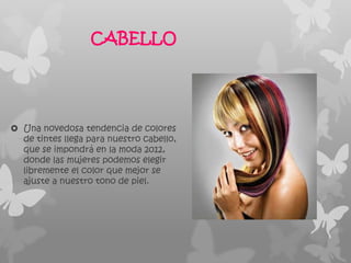 CABELLO




 Una novedosa tendencia de colores
  de tintes llega para nuestro cabello,
  que se impondrá en la moda 2012,
  donde las mujeres podemos elegir
  libremente el color que mejor se
  ajuste a nuestro tono de piel.
 