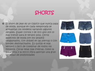SHORTS

 El short de jean es un clásico que nunca pasa
  de moda, aunque en cada temporada se
  actualizan los modelos variando algunos
  detalles. Súper cortos y de tiro alto son lo
  más trendy para el verano 2012. Otros
  aspectos de moda son los lavados
  desgastados, con doblez en las piernas o con
  bordes deshilachados. Es quizás el más
  versátil y fácil de combinar de todos los
  modelos. Otras telas más frescas, como la
  gabardina o la micro fibra aportan una gran
  variedad de posibilidades
 