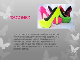 TACONES



 Los tacones son una parte muy importante del
  closet de una mujer van con toda ocasión. A la
  medida que pasa el tiempo y las diferentes
  tendencias que se utilizan y también con la
  temporada en que nos encontremos siempre
  habrán unos tacones perfectos para todos los
  gustos y estilos...
 