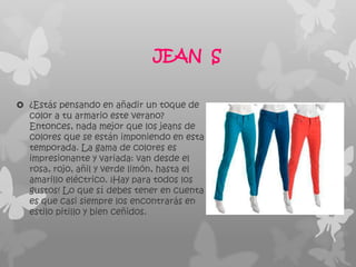 JEAN S

 ¿Estás pensando en añadir un toque de
  color a tu armario este verano?
  Entonces, nada mejor que los jeans de
  colores que se están imponiendo en esta
  temporada. La gama de colores es
  impresionante y variada: van desde el
  rosa, rojo, añil y verde limón, hasta el
  amarillo eléctrico. ¡Hay para todos los
  gustos! Lo que sí debes tener en cuenta
  es que casi siempre los encontrarás en
  estilo pitillo y bien ceñidos.
 