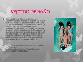 VESTIDO DE BAÑO
 Esta marca llega con unos diseños tan
  hermosos y llenos de colores alegres. Un nuevo
  look para todas las amantes del sol, arena, mar
  y la piscina es la opción que brinda Calypso. La
  nueva colección de bañadores de la
  reconocida cadena de tiendas por excelencia
  de ropa y accesorios playeros de Venezuela. Es
  muy variada tanto en suaves texturas como en
  sus modernas líneas de trajes de baño de dos
  piezas así como los elegantes y sofisticados
  enteros que le vienen muy bien a las féminas
  sin importar edad y contextura física.


 Leer mas: Colección Calypso 2012 - De Moda
  En Venezuela
  http://dmodaenvzla.com/moda/coleccion-
  calypso-2012#ixzz25ce6jWKk
 