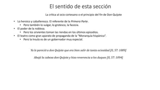 El sentido de esta sección
La crítica al ocio cortesano o el principio del fin de Don Quijote
• Lo heroico y caballeresco. El referente de la Primera Parte.
• Pero también lo vulgar, lo grotesco, la facecia.
• El poder de la nobleza.
• Pero los sirvientes toman las riendas en los últimos episodios.
• El teatro como gran aparato de propaganda de la “Monarquía hispánica”.
• Pero la ínsula es de un gobernador muy especial.
Ya le pareció a don Quijote que era bien salir de tanta ociosidad [II, 57: 1089]
Abajó la cabeza don Quijote y hizo reverencia a los duques [II, 57: 1094]
 