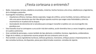 ¿Fiesta cortesana o entremés?
̶ Bailes, mascaradas, torneos, caballeros encantados, misterios, hechos heroicos y de armas, caballerescos y legendarios,
de la mitología y pastoriles.
̶ Escenografía maravillosa, admirable.
̶ Arquitectura efímera, tramoya, efectos especiales, fuegos de artificio, carros triunfales, torneos y disfraces son
sólo unos pocos elementos que dan idea del gran aparato escénico que exigen estas festividades y cómo los
encontramos en el palacio de los duques.
̶ Acomodación de elementos de la naturaleza para conseguir maravillar al público con una escenografía más
grandiosa aun.
̶ Esta maravilla visual se contrapone a una acción más bien estática, acción dramática leve y a veces inorgánica, apoyada
en cuadros autónomos.
̶ Gran cantidad de personajes, a veces también de tipo abstracto o simbólico, heroicos, legendarios, emblemáticos.
̶ Elogio de la nobleza, se representan escenas propias del ocio cortesano como la caza.
̶ Pero también a veces ingredientes burlescos, disfraces grotescos, inversiones, enfoque jocoso e improvisaciones. Se
dan comedias burlescas, de disparates, piezas para determinadas ocasiones: comedias de repente.
 