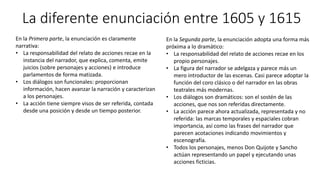 La diferente enunciación entre 1605 y 1615
En la Primera parte, la enunciación es claramente
narrativa:
• La responsabilidad del relato de acciones recae en la
instancia del narrador, que explica, comenta, emite
juicios (sobre personajes y acciones) e introduce
parlamentos de forma matizada.
• Los diálogos son funcionales: proporcionan
información, hacen avanzar la narración y caracterizan
a los personajes.
• La acción tiene siempre visos de ser referida, contada
desde una posición y desde un tiempo posterior.
En la Segunda parte, la enunciación adopta una forma más
próxima a lo dramático:
• La responsabilidad del relato de acciones recae en los
propio personajes.
• La figura del narrador se adelgaza y parece más un
mero introductor de las escenas. Casi parece adoptar la
función del coro clásico o del narrador en las obras
teatrales más modernas.
• Los diálogos son dramáticos: son el sostén de las
acciones, que nos son referidas directamente.
• La acción parece ahora actualizada, representada y no
referida: las marcas temporales y espaciales cobran
importancia, así como las frases del narrador que
parecen acotaciones indicando movimientos y
escenografía.
• Todos los personajes, menos Don Quijote y Sancho
actúan representando un papel y ejecutando unas
acciones ficticias.
 