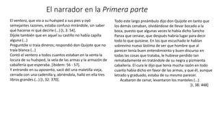 El ventero, que vio a su huésped a sus pies y oyó
semejantes razones, estaba confuso mirándole, sin saber
qué hacerse ni qué decirle (…) [I, 3: 54].
Díjole también que en aquel su castillo no había capilla
alguna (…)
Preguntóle si traía dineros; respondió don Quijote que no
traía blanca (…)
Contó el ventero a todos cuantos estaban en la venta la
locura de su huésped, la vela de las armas y la armazón de
caballería que esperaba. [íbidem: 56 - 57].
Y entrando en su aposento, sacó dél una maletilla vieja,
cerrada con una cadenilla y, abriéndola, halló en ella tres
libros grandes (…) [I, 32: 370].
El narrador en la Primera parte
Todo este largo preámbulo dijo don Quijote en tanto que
los demás cenaban, olvidándose de llevar bocado a la
boca, puesto que algunas veces le había dicho Sancho
Panza que cenase, que después habría lugar para decir
todo lo que quisiese. En los que escuchado le habían
sobrevino nueva lástima de ver que hombre que al
parecer tenía buen entendimiento y buen discurso en
todas las cosas que trataba, le hubiese perdido tan
rematadamente en tratándole de su negra y pizmienta
caballería. El cura le dijo que tenía mucha razón en todo
cuanto había dicho en favor de las armas, y que él, aunque
letrado y graduado, estaba de su mesmo parecer.
Acabaron de cenar, levantaron los manteles (…)
[I, 38: 448]
 