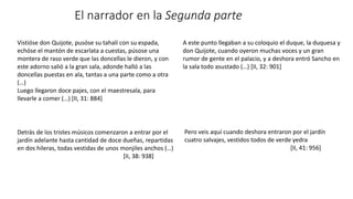 El narrador en la Segunda parte
Vistióse don Quijote, pusóse su tahalí con su espada,
echóse el mantón de escarlata a cuestas, púsose una
montera de raso verde que las doncellas le dieron, y con
este adorno salió a la gran sala, adonde halló a las
doncellas puestas en ala, tantas a una parte como a otra
(…)
Luego llegaron doce pajes, con el maestresala, para
llevarle a comer (…) [II, 31: 884]
A este punto llegaban a su coloquio el duque, la duquesa y
don Quijote, cuando oyeron muchas voces y un gran
rumor de gente en el palacio, y a deshora entró Sancho en
la sala todo asustado (…) [II, 32: 901]
Detrás de los tristes músicos comenzaron a entrar por el
jardín adelante hasta cantidad de doce dueñas, repartidas
en dos hileras, todas vestidas de unos monjiles anchos (…)
[II, 38: 938]
Pero veis aquí cuando deshora entraron por el jardín
cuatro salvajes, vestidos todos de verde yedra
[II, 41: 956]
 