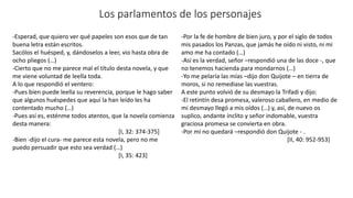 Los parlamentos de los personajes
-Esperad, que quiero ver qué papeles son esos que de tan
buena letra están escritos.
Sacólos el huésped, y, dándoselos a leer, vio hasta obra de
ocho pliegos (…)
-Cierto que no me parece mal el título desta novela, y que
me viene voluntad de leella toda.
A lo que respondió el ventero:
-Pues bien puede leella su reverencia, porque le hago saber
que algunos huéspedes que aquí la han leído les ha
contentado mucho (…)
-Pues así es, esténme todos atentos, que la novela comienza
desta manera:
[I, 32: 374-375]
-Bien -dijo el cura- me parece esta novela, pero no me
puedo persuadir que esto sea verdad (…)
[I, 35: 423]
-Por la fe de hombre de bien juro, y por el siglo de todos
mis pasados los Panzas, que jamás he oído ni visto, ni mi
amo me ha contado (…)
-Así es la verdad, señor –respondió una de las doce -, que
no tenemos hacienda para mondarnos (…)
-Yo me pelaría las mías –dijo don Quijote – en tierra de
moros, si no remediase las vuestras.
A este punto volvió de su desmayo la Trifadi y dijo:
-El retintín desa promesa, valeroso caballero, en medio de
mi desmayo llegó a mis oídos (…) y, así, de nuevo os
suplico, andante ínclito y señor indomable, vuestra
graciosa promesa se convierta en obra.
-Por mí no quedará –respondió don Quijote - .
[II, 40: 952-953]
 