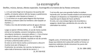 La escenografía
(…) el cual como llegó con la duquesa a las puertas del
castillo, al instante salieron dél dos lacayos o palafreneros
(…) y cogiendo a don Quijote en brazos (…)
(…) y al entrar en un gran patio llegaron dos hermosas
doncellas y echaron sobre los hombros a don Quijote un
mantón (…)
Y todos o los más derramaban pomos de aguas olorosas
[II, 31: 880]
Luego se oyeron infinitos lelilíes, al uso de moros cuando
entran en las batallas; sonaron trompetas y clarines,
retumbaron tambores, resonaron pífaros (…). Con el temor
les cogió el silencio, y un postillón que en traje de
demonio les pasó por delante, tocando en vez de corneta
un hueco y desmesurado cuerno (…)
En esto se cerró más la noche y comenzaron a discurrir
muchas luces por el bosque (…)
Finalmente, las cornetas, los cuernos, las bocinas (…) y
sobre todo el temeroso ruido de los carros (…)
[II, 34: 918-919]
Llegado, pues, el temeroso día, y habiendo mandado el
duque que delante de la plaza del castillo se hiciese un
espacioso cadahalso donde estuviesen los jueces del
campo y las dueñas (…)
[II, 56: 1084-1085]
Desfiles, música, danzas, efectos especiales. Escenografía a la manera de las fiestas cortesanas
Y así era ello, que unos grandes fuelles le estaban
haciendo aire: tan bien trazada estaba la tal aventura por
el duque y la duquesa y su mayordomo, que no le faltó
requisito que la dejase de hacer perfecta.
En esto, con unas estopas ligeras de encenderse y
apagarse, desde lejos, pendientes de una caña, les
calentaban los rostros.
[II, 41: 962-963]
 