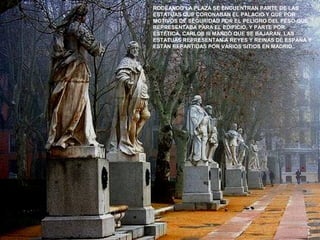 RODEANDO LA PLAZA SE ENCUENTRAN PARTE DE LAS
ESTATUAS QUE CORONABAN EL PALACIO Y QUE POR
MOTIVOS DE SEGURIDAD POR EL PELIGRO DEL PESO QUE
REPRESENTABA PARA EL EDIFICIO, Y PARTE POR
ESTÉTICA, CARLOS III MANDÓ QUE SE BAJARAN. LAS
ESTATUAS REPRESENTAN A REYES Y REINAS DE ESPAÑA Y
ESTÁN REPARTIDAS POR VARIOS SITIOS EN MADRID.
 