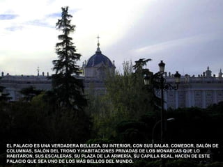 EL PALACIO ES UNA VERDADERA BELLEZA, SU INTERIOR, CON SUS SALAS, COMEDOR, SALÓN DE
COLUMNAS, SALÓN DEL TRONO Y HABITACIONES PRIVADAS DE LOS MONARCAS QUE LO
HABITARON, SUS ESCALERAS, SU PLAZA DE LA ARMERÍA, SU CAPILLA REAL, HACEN DE ESTE
PALACIO QUE SEA UNO DE LOS MÁS BELLOS DEL MUNDO.
 