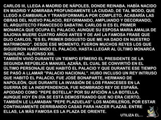 CARLOS III, LLEGA A MADRID DE NÁPOLES, DONDE REINABA. HABÍA NACIDO
EN MADRID Y ADMIRABA PROFUNDAMENTE LA CIUDAD, DE TAL MODO, QUE
LLEGÓ A CAMBIARLA Y TRANSFORMARLA POR COMPLETO. ACABARÍA LAS
OBRAS DEL NUEVO PALACIO, REFORMANDO, AMPLIANDO Y DECORANDO,
EL ARQUITECTO FRANCESCO SABATINI. CARLOS III ES EL PRIMER
MONARCA QUE OCUPA EL PALACIO, AUNQUE SU ESPOSA MARIA AMALIA DE
SAJONIA MUERE CUATRO AÑOS ANTES Y DE AHÍ LA FAMOSA FRASE QUE
DIJO CARLOS, "ES EL PRIMER DISGUSTO QUE ME HA DADO EN NUESTRO
MATRIMONIO". DESDE ESE MOMENTO, FUERON MUCHOS REYES LOS QUE
SIGUIERON HABITANDO EL PALACIO, HASTA LLEGAR AL ÚLTIMO MONARCA
INQUILINO, ALFONSO XIII.
TAMBIÉN VIVIÓ DURANTE UN TIEMPO EFÍMERO EL PRESIDENTE DE LA
SEGUNDA REPÚBLICA MANUEL AZAÑA, EL CUAL SE CONVIRTIÓ EN EL
ÚLTIMO PERSONAJE QUE HABITÓ EL PALACIO Y QUE DURANTE ESE TIEMPO
SE PASÓ A LLAMAR "PALACIO NACIONAL". HUBO INCLUSO UN REY INTRUSO
QUE HABITÓ EL PALACIO, FUE JOSÉ BONAPARTE, HERMANO DE
NAPOLEÓN, QUE DURANTE LA INVASIÓN DE LOS FRANCESES EN LA
GUERRA DE LA INDEPENDENCIA, FUE NOMBRADO REY DE ESPAÑA.
APODADO COMO "PEPE BOTELLA" POR SU AFICIÓN A LA BOTELLA,
AUNQUE HOY EN DÍA SE ESTÁ DEMOSTRANDO QUE NO ERA CIERTO,
TAMBIÉN LE LLAMABAN "PEPE PLAZUELAS" LOS MADRILEÑOS, POR ESTAR
CONTINUAMENTE DERRIBANDO CASAS PARA HACER PLAZAS. ENTRE
ELLAS, LA MÁS FAMOSA ES LA PLAZA DE ORIENTE.
                                                  UTILIZA EL…
 