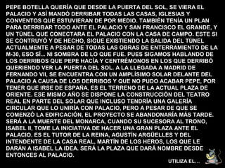 PEPE BOTELLA QUERÍA QUE DESDE LA PUERTA DEL SOL, SE VIERA EL
PALACIO Y ASÍ MANDÓ DERRIBAR TODAS LAS CASAS, IGLESIAS Y
CONVENTOS QUE ESTUVIERAN DE POR MEDIO. TAMBIÉN TENÍA UN PLAN
PARA DERRIBAR TODO ANTE EL PALACIO Y SAN FRANCISCO EL GRANDE, Y
UN TÚNEL QUE CONECTARA EL PALACIO CON LA CASA DE CAMPO. ESTE SI
SE CONTRUYÓ Y DE HECHO, SIGUE EXISTIENDO LA SALIDA DEL TÚNEL
ACTUALMENTE A PESAR DE TODAS LAS OBRAS DE ENTERRAMIENTO DE LA
M-30, ESO SÍ... NI SOMBRA DE LO QUE FUE. PUES SIGAMOS HABLANDO DE
LOS DERRIBOS QUE PEPE HACÍA Y CENTRÉMONOS EN LOS QUE DERRIBÓ
QUERIENDO VER LA PUERTA DEL SOL. A LA LLEGADA A MADRID DE
FERNANDO VII, SE ENCUENTRA CON UN AMPLÍSIMO SOLAR DELANTE DEL
PALACIO A CAUSA DE LOS DERRIBOS Y QUE NO PUDO ACABAR PEPE, POR
TENER QUE IRSE DE ESPAÑA, ES EL TERRENO DE LA ACTUAL PLAZA DE
ORIENTE. ESE MISMO AÑO SE DISPONE LA CONSTRUCCIÓN DEL TEATRO
REAL EN PARTE DEL SOLAR QUE INCLUSO TENDRÍA UNA GALERÍA
CIRCULAR QUE LO UNIRÍA CON PALACIO, PERO A PESAR DE QUE SE
COMENZÓ LA EDIFICACIÓN, EL PROYECTO SE ABANDONARÍA MÁS TARDE.
SERÁ A LA MUERTE DEL MONARCA, CUANDO SU SUCESORA AL TRONO,
ISABEL II, TOME LA INICIATIVA DE HACER UNA GRAN PLAZA ANTE EL
PALACIO. ES EL TUTOR DE LA REINA, AGUSTÍN ARGÜELLES Y DEL
INTENDENTE DE LA CASA REAL, MARTÍN DE LOS HEROS, LOS QUE LE
DARÁN A ISABEL LA IDEA. SERÁ LA PLAZA QUE DARÁ NOMBRE DESDE
ENTONCES AL PALACIO.
                                                 UTILIZA EL…
 
