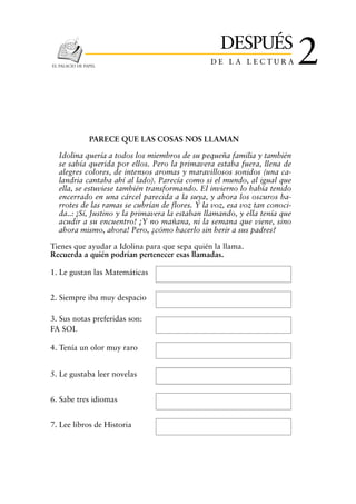 DESPUÉS
EL PALACIO DE PAPEL
                                                DE LA LECTURA               2

                PARECE QUE LAS COSAS NOS LLAMAN

  Idolina quería a todos los miembros de su pequeña familia y también
  se sabía querida por ellos. Pero la primavera estaba fuera, llena de
  alegres colores, de intensos aromas y maravillosos sonidos (una ca-
  landria cantaba ahí al lado). Parecía como si el mundo, al igual que
  ella, se estuviese también transformando. El invierno lo había tenido
  encerrado en una cárcel parecida a la suya, y ahora los oscuros ba-
  rrotes de las ramas se cubrían de flores. Y la voz, esa voz tan conoci-
  da..: ¡Sí, Justino y la primavera la estaban llamando, y ella tenía que
  acudir a su encuentro! ¡Y no mañana, ni la semana que viene, sino
  ahora mismo, ahora! Pero, ¿cómo hacerlo sin herir a sus padres?

Tienes que ayudar a Idolina para que sepa quién la llama.
Recuerda a quién podrían pertenecer esas llamadas.

1. Le gustan las Matemáticas


2. Siempre iba muy despacio

3. Sus notas preferidas son:
FA SOL

4. Tenía un olor muy raro


5. Le gustaba leer novelas


6. Sabe tres idiomas


7. Lee libros de Historia
 