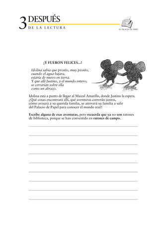 DESPUÉS
3   DE LA LECTURA                                                  EL PALACIO DE PAPEL




              ¡Y FUERON FELICES...!

     Idolina sabía que pronto, muy pronto,
     cuando el agua bajara,
     estaría de nuevo en tierra.
     Y que allí Justino, y el mundo entero,
     se cerrarían sobre ella
     como un abrazo.

    Idolina está a punto de llegar al Maizal Amarillo, donde Justino la espera.
    ¿Qué cosas encontrará allí, qué aventuras correrán juntos,
    cómo avisará a su querida familia, se atreverá su familia a salir
    del Palacio de Papel para conocer el mundo real?

    Escribe alguna de esas aventuras, pero recuerda que ya no son ratones
    de biblioteca, porque se han convertido en ratones de campo.
 