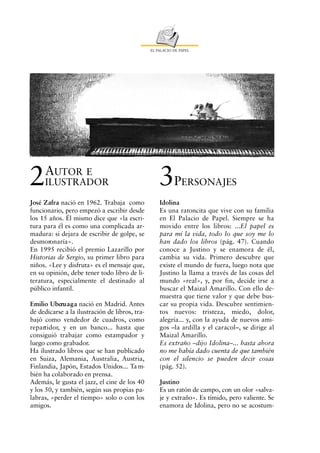 EL PALACIO DE PAPEL




2    AUTOR E
     ILUSTRADOR                                     3P         ERSONAJES

José Zafra nació en 1962. Trabaja como              Idolina
funcionario, pero empezó a escribir desde           Es una ratoncita que vive con su familia
los 15 años. Él mismo dice que «la escri-           en El Palacio de Papel. Siempre se ha
tura para él es como una complicada ar-             movido entre los libros: ...El papel es
madura: si dejara de escribir de golpe, se          para mí la vida, todo lo que soy me lo
desmoronaría».                                      han dado los libros (pág. 47). Cuando
En 1995 recibió el premio Lazarillo por             conoce a Justino y se enamora de él,
Historias de Sergio, su primer libro para           cambia su vida. Primero descubre que
niños. «Lee y disfruta» es el mensaje que,          existe el mundo de fuera, luego nota que
en su opinión, debe tener todo libro de li-         Justino la llama a través de las cosas del
teratura, especialmente el destinado al             mundo «real», y, por fin, decide irse a
público infantil.                                   buscar el Maizal Amarillo. Con ello de-
                                                    muestra que tiene valor y que debe bus-
Emilio Uberu a g a nació en Madrid. Antes           car su propia vida. Descubre sentimien-
de dedicarse a la ilustración de libros, tra-       tos nuevos: tristeza, miedo, dolor,
bajó como vendedor de cuadros, como                 alegría... y, con la ayuda de nuevos ami-
repartidor, y en un banco... hasta que              gos –la ardilla y el caracol–, se dirige al
consiguió trabajar como estampador y                Maizal Amarillo.
luego como grabador.                                Es extraño –dijo Idolina–... hasta ahora
Ha ilustrado libros que se han publicado            no me había dado cuenta de que también
en Suiza, Alemania, Australia, Austria,             con el silencio se pueden decir cosas
Finlandia, Japón, Estados Unidos... Ta m-           (pág. 52).
bién ha colaborado en prensa.
Además, le gusta el jazz, el cine de los 40         Justino
y los 50, y también, según sus propias pa-          Es un ratón de campo, con un olor «salva-
labras, «perder el tiempo» solo o con los           je y extraño». Es tímido, pero valiente. Se
amigos.                                             enamora de Idolina, pero no se acostum-
 