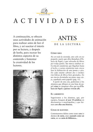 EL PALACIO DE PAPEL




A C T I V I D A D E S

A continuación, se ofrecen
unas actividades de animación                           ANTES
para realizar antes de leer el                     DE LA LECTURA
libro, y así suscitar el interés
por su lectura, y después
de leerlo, para recrear los                    CÓMO SERÁ
distintos aspectos de su                       No en toda la vivienda, sino sólo en ese
contenido y fomentar                           pequeño cuarto que ellos llamaban el Pa-
                                               lacio de Papel, y que rebosaba de libros
la creatividad de los                          por todas partes. Sus muros estaban cu-
lectores.                                      b i e rtos de estanterías que llegaban hasta
                                               el techo, y varias estanterías más cru z a-
                                               ban la habitación de una punta a otra.
                                               En cada estante cabrían dos o incluso
                                               t res hileras de libros bien apretados. En
                                               un rincón dormitaba un piano muy vie-
                                               jo, sepultado entre papeles (pág. 11).
                                                   A partir de esta cita, pediremos a los
                                               alumnos que dibujen en una hoja de pa-
                                               pel cómo se imaginan ellos que es el Pa-
                                               lacio de Papel y quiénes vivirán allí.

                                               EL LABERINTO
                                               Sugeriremos a los alumnos, que, por
                                               equipos, busquen al azar 10 palabras en
                                               diccionarios o enciclopedias, y que for-
                                               men con ellas una historia.

                                               COSAS DE RATONES
                                               Comentaremos dichos como: tener cara (o
                                               dientes) de ratón, estar asustado como un
                                               ratón, ser un ratón de biblioteca...
 