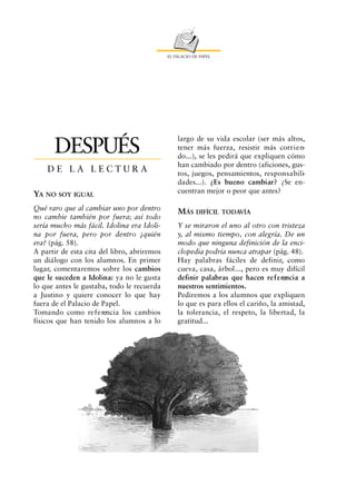 EL PALACIO DE PAPEL




                                                 largo de su vida escolar (ser más altos,
      DESPUÉS                                    tener más fuerza, resistir más corr i e n-
                                                 do...), se les pedirá que expliquen cómo
                                                 han cambiado por dentro (aficiones, gus-
    DE LA LECTURA                                tos, juegos, pensamientos, re s p o n s a b i l i-
                                                 dades...). ¿Es bueno cambiar? ¿Se en-
                                                 cuentran mejor o peor que antes?
YA NO SOY IGUAL
Qué raro que al cambiar uno por dentro
                                                 MÁS DIFÍCIL TODAVÍA
no cambie también por fuera; así todo
sería mucho más fácil. Idolina era Idoli-        Y se miraron el uno al otro con tristeza
na por fuera, pero por dentro ¿quién             y, al mismo tiempo, con alegría. De un
era? (pág. 58).                                  modo que ninguna definición de la enci-
A partir de esta cita del libro, abriremos       clopedia podría nunca atrapar (pág. 48).
un diálogo con los alumnos. En primer            Hay palabras fáciles de definir, como
lugar, comentaremos sobre los cambios            cueva, casa, árbol..., pero es muy difícil
que le suceden a Idolina: ya no le gusta         definir palabras que hacen re f e rencia a
lo que antes le gustaba, todo le recuerda        nuestros sentimientos.
a Justino y quiere conocer lo que hay            Pediremos a los alumnos que expliquen
fuera de el Palacio de Papel.                    lo que es para ellos el cariño, la amistad,
Tomando como re f e rencia los cambios           la tolerancia, el respeto, la libertad, la
físicos que han tenido los alumnos a lo          gratitud...
 