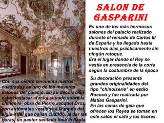 SALON DE GASPARINI Es uno de los más hermosos salones del palacio realizado durante el reinado de  Carlos III  de España y ha llegado hasta nuestros días prácticamente sin ningún retoque.  Era el lugar donde el Rey se vestía en presencia de la corte según la costumbre de la época Su decoración presenta grandes originalidades del tipo "chinoiserie" en  estilo Rococó  y fue realizada por  Matías Gasparini .  En las cenas de gala que ofrecen los Reyes se toman en este salón el café y los licores. Con sus ciento cincuenta metros cuadrados es uno de los mayores salones del palacio. En su decoración cabe destacar el reloj situado sobre la chinenea, obra de Pierre Jacquet Droz, con autómatas vestidos a la moda del siglo XVIII que bailan cuando, al dar las horas, un pastor sentado toca la flauta. 