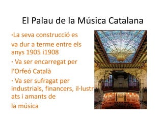 El Palau de la Música Catalana
·La seva construcció es
va dur a terme entre els
anys 1905 i1908
· Va ser encarregat per
l’Orfeó Català
· Va ser sufragat per
industrials, financers, il·lustr
ats i amants de
la música
 